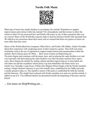 Nordic Folk Music
What type of music has simple rhythms to accompany the melody? Repetition to support
improvisation and contrast within the melody? Or a homophonic and thin texture to allow the
soloist to shine? If you answered Jazz and Nordic folk music to any of these questions then you
are correct! Music of the World did a special study to find ties between Nordic folk musicand Jazz.
We talked to two musicians about their music and we learned that these two genres of music are
more alike than they seem.
Music of the World talked Jazz trumpeter, Miles Davis, and Nordic folk fiddler, Anders Norudde,
about their experience with composing music in their respective genres. They both note many
similarities such as the use of repetition to support improvisation and ornamentation within the
melody. Davis famous piece So What ... Show more content on Helpwriting.net ...
The piece begins and continues with the piano, bass, and set playing the same rhythms over and
over and ends with them playing the same rhythms even after the piano and bass have inprov
solos. Davis begins the melody by stating a theme and then improvising on it some before the
solo fades out and the saxophone soloist picks it up and embellishes the theme more. In a
similar way, Norudde s song Josses, Polska efter Magnus Olsson begins with the Nordic mandola
setting a simple rhythmic harmony to give the melodic lines, established by the fiddle and cello,
a steady ground to play on. The repetitive nature of this piece is established by both the melody
and the harmony. The simple beat is played with Nordic mandola over and over and the melody is
added on top of it. Two different themes are presented towards the beginning of the piece and are
played
... Get more on HelpWriting.net ...
 