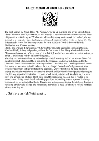 Enlightenment Of Islam Book Report
The book written by Ayaan Hirisi Ali, Nomad, Growing up in a tribal and a very secluded join
Islamic Somalian clan, Ayaan Hirsi Ali was exposed to more violent, traditional views and strict
religious views. At the age of 22 when she relocated to a very western society, Holland, she was
exposed to a completely new ideology, accepting and freedom that has led to her better life. The
differences in values that has many caused the main sources of conflict between Islamic
Civilization and Western society.
Islamic and Western differ drastically between their principle ideologies. In Islamic thought,
Muslims blindly follow and passively follow the Quran and Allah. Many Muslims believe that
Allah controls every part of their lives, so it is their job to obey and submit to his ruling to insure a
better ... Show more content on Helpwriting.net ...
Mortality becomes determined by human beings critical reasoning and not an outside force. The
enlightenment of Islam would be a similar to the process of reaction, which happened to the
Christian Church centuries before the Enlightenment. There are a few core enlightenment values
that would be important to instill in Islam for it to change. First value of enlightenment is too
seek encouragement and reward for asking questions. Knowledge should be more based on
inquiry and not blasphemous or insolent acts. Second, Enlightenment should promote learning to
be a life long experience that is for everyone, which is not just reserved for adults only, or men
only, or a certain clan of class. Third, there should be individual freedom that is related to the
second value. Being more critical and asking questions and seeking answer a person is already
becoming freer on an individual basis. There is also an importance to stop the violence, thus there
would be a framework of legal and community instrument to have the ability to resolve conflicts
without resorting to
... Get more on HelpWriting.net ...
 