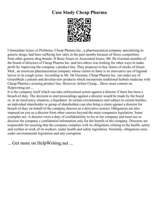 Case Study Cheap Pharma
I Immediate Issues or Problems: Cheap Pharma Inc., a pharmaceutical company specializing in
generic drugs, had been suffering low sales in the past months because of fierce competition
from other generic drug brands. II Basic Issues or Associated Issues: Mr. De Guzman member of
the board of directors of Cheap Pharma Inc. and two others was looking for other ways to make
profit by improving the company s product line. They proposes to buy shares of stocks of Green
Med , an insolvent pharmaceutical company whose claims to fame is its innovative use of lagundi
leaves in its cough syruo. According to Mr. De Guzman, Cheap Pharma Inc. can make use of
GreenMeds s patents and develop new products which incorporate traditional herbals medicine with
Cheap Pharma s existing product line. However, before Cheap... Show more content on
Helpwriting.net ...
It is the company itself which can take enforcement action against a director if there has been a
breach of duty. The decision to start proceedings against a director would be made by the board
or, in an insolvency situation, a liquidator. In certain circumstances and subject to certain hurdles,
an individual shareholder or group of shareholders can also bring a claim against a director for
breach of duty on behalf of the company (known as a derivative action). Obligations are also
imposed on you as a director from other sources beyond the main companies legislation. Some
examples are: A director owes a duty of confidentiality to his or her company and must use or
disclose the company s confidential information only for the benefit of the company. Directors are
responsible for ensuring that the company complies with its obligations relating to the health, safety
and welfare at work of its workers, under health and safety legislation. Similarly, obligations arise
under environmental legislation and anti corruption
... Get more on HelpWriting.net ...
 