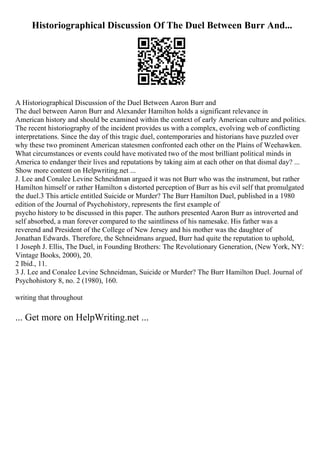 Historiographical Discussion Of The Duel Between Burr And...
A Historiographical Discussion of the Duel Between Aaron Burr and
The duel between Aaron Burr and Alexander Hamilton holds a significant relevance in
American history and should be examined within the context of early American culture and politics.
The recent historiography of the incident provides us with a complex, evolving web of conflicting
interpretations. Since the day of this tragic duel, contemporaries and historians have puzzled over
why these two prominent American statesmen confronted each other on the Plains of Weehawken.
What circumstances or events could have motivated two of the most brilliant political minds in
America to endanger their lives and reputations by taking aim at each other on that dismal day? ...
Show more content on Helpwriting.net ...
J. Lee and Conalee Levine Schneidman argued it was not Burr who was the instrument, but rather
Hamilton himself or rather Hamilton s distorted perception of Burr as his evil self that promulgated
the duel.3 This article entitled Suicide or Murder? The Burr Hamilton Duel, published in a 1980
edition of the Journal of Psychohistory, represents the first example of
psycho history to be discussed in this paper. The authors presented Aaron Burr as introverted and
self absorbed, a man forever compared to the saintliness of his namesake. His father was a
reverend and President of the College of New Jersey and his mother was the daughter of
Jonathan Edwards. Therefore, the Schneidmans argued, Burr had quite the reputation to uphold,
1 Joseph J. Ellis, The Duel, in Founding Brothers: The Revolutionary Generation, (New York, NY:
Vintage Books, 2000), 20.
2 Ibid., 11.
3 J. Lee and Conalee Levine Schneidman, Suicide or Murder? The Burr Hamilton Duel. Journal of
Psychohistory 8, no. 2 (1980), 160.
writing that throughout
... Get more on HelpWriting.net ...
 