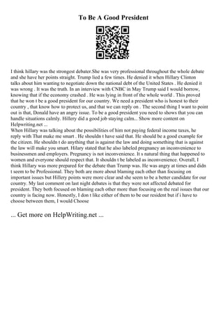 To Be A Good President
I think hillary was the strongest debater.She was very professional throughout the whole debate
and she have her points straight. Trump lied a few times. He denied it when Hillary Clinton
talks about him wanting to negotiate down the national debt of the United States . He denied it
was wrong . It was the truth. In an interview with CNBC in May Trump said I would borrow,
knowing that if the economy crashed . He was lying in front of the whole world . This proved
that he won t be a good president for our country. We need a president who is honest to their
country , that know how to protect us, and that we can reply on . The second thing I want to point
out is that, Donald have an angry issue. To be a good president you need to shows that you can
handle situations calmly. Hillery did a good job staying calm... Show more content on
Helpwriting.net ...
When Hillary was talking about the possibilities of him not paying federal income taxes, he
reply with That make me smart . He shouldn t have said that. He should be a good example for
the citizen. He shouldn t do anything that is against the law and doing something that is against
the law will make you smart. Hilary stated that he also labeled pregnancy an inconvenience to
businessmen and employers. Pregnancy is not inconvenience. It s natural thing that happened to
women and everyone should respect that. It shouldn t be labeled as inconvenience. Overall, I
think Hillary was more prepared for the debate than Trump was. He was angry at times and didn
t seem to be Professional. They both are more about blaming each other than focusing on
important issues but Hillery points were more clear and she seem to be a better candidate for our
country. My last comment on last night debates is that they were not affected debated for
president. They both focused on blaming each other more than focusing on the real issues that our
country is facing now. Honestly, I don t like either of them to be our resident but if i have to
choose between them, I would Choose
... Get more on HelpWriting.net ...
 
