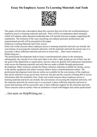 Essay On Employee Access To Learning Materials And Tools
This paper will provide a description about the concerns that exit in the real world pertaining to
employee access to learning materials and tools. There will be an explanation about strategies
which will enhance adult education leadership that will include relevant examples supporting the
explanation. The inclusion of the ways mentoring can enhance personal, professional, and
organizational growth will be presented in this paper.
Employee Learning Materials and Tools Access
Some real world concerns about employee access to learning materials and tools can include: the
convenience of accessing the materials and tools; will the materials and tools be current once it is
accessed; is there sufficient materials and tools to ensure that ... Show more content on
Helpwriting.net ...
The professional developments help to foster a transformational culture in the institution;
subsequently, the concept of we trust each other to do what s right, people go out of their way for
the good of the department or organization, and new ideas are greeted with enthusiasm materializes
when access the learning materials and tools that are made available through professional
development. Other resources include the library reference materials available for faculty, access
to the quality equipment and online resources help to foster a transformational culture. The
professional development tools that are online are available for the convenience of the employee
that can be utilized in at any given time; however, this prevent the concerns of being able to access
information after the institution close. Some real world concerns about employee access to
learning materials and tools can include: the convenience of accessing the materials and tools; will
the materials and tools be current once it is accessed; is there sufficient materials and tools to
ensure that learning will be successful; and, is there sufficient support for the materials and tools.
These concerns seem to surface when an institution is faced with budgets and certain professional
... Get more on HelpWriting.net ...
 