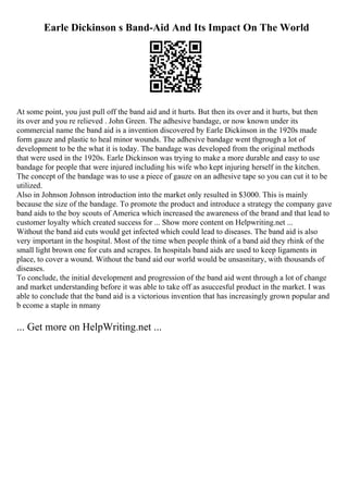 Earle Dickinson s Band-Aid And Its Impact On The World
At some point, you just pull off the band aid and it hurts. But then its over and it hurts, but then
its over and you re relieved . John Green. The adhesive bandage, or now known under its
commercial name the band aid is a invention discovered by Earle Dickinson in the 1920s made
form gauze and plastic to heal minor wounds. The adhesive bandage went thgrough a lot of
development to be the what it is today. The bandage was developed from the original methods
that were used in the 1920s. Earle Dickinson was trying to make a more durable and easy to use
bandage for people that were injured including his wife who kept injuring herself in the kitchen.
The concept of the bandage was to use a piece of gauze on an adhesive tape so you can cut it to be
utilized.
Also in Johnson Johnson introduction into the market only resulted in $3000. This is mainly
because the size of the bandage. To promote the product and introduce a strategy the company gave
band aids to the boy scouts of America which increased the awareness of the brand and that lead to
customer loyalty which created success for ... Show more content on Helpwriting.net ...
Without the band aid cuts would get infected which could lead to diseases. The band aid is also
very important in the hospital. Most of the time when people think of a band aid they rhink of the
small light brown one for cuts and scrapes. In hospitals band aids are used to keep ligaments in
place, to cover a wound. Without the band aid our world would be unsasnitary, with thousands of
diseases.
To conclude, the initial development and progression of the band aid went through a lot of change
and market understanding before it was able to take off as asuccesful product in the market. I was
able to conclude that the band aid is a victorious invention that has increasingly grown popular and
b ecome a staple in nmany
... Get more on HelpWriting.net ...
 
