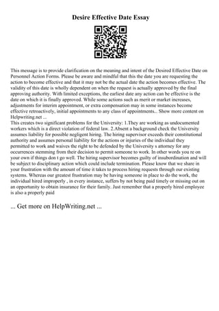 Desire Effective Date Essay
This message is to provide clarification on the meaning and intent of the Desired Effective Date on
Personnel Action Forms. Please be aware and mindful that this the date you are requesting the
action to become effective and that it may not be the actual date the action becomes effective. The
validity of this date is wholly dependent on when the request is actually approved by the final
approving authority. With limited exceptions, the earliest date any action can be effective is the
date on which it is finally approved. While some actions such as merit or market increases,
adjustments for interim appointment, or extra compensation may in some instances become
effective retroactively, initial appointments to any class of appointments... Show more content on
Helpwriting.net ...
This creates two significant problems for the University: 1.They are working as undocumented
workers which is a direct violation of federal law. 2.Absent a background check the University
assumes liability for possible negligent hiring. The hiring supervisor exceeds their constitutional
authority and assumes personal liability for the actions or injuries of the individual they
permitted to work and waives the right to be defended by the University s attorney for any
occurrences stemming from their decision to permit someone to work. In other words you re on
your own if things don t go well. The hiring supervisor becomes guilty of insubordination and will
be subject to disciplinary action which could include termination. Please know that we share in
your frustration with the amount of time it takes to process hiring requests through our existing
systems. Whereas our greatest frustration may be having someone in place to do the work, the
individual hired improperly , in every instance, suffers by not being paid timely or missing out on
an opportunity to obtain insurance for their family. Just remember that a properly hired employee
is also a properly paid
... Get more on HelpWriting.net ...
 