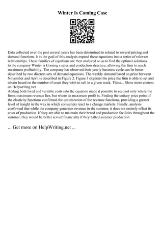 Winter Is Coming Case
Data collected over the past several years has been determined to related to several pricing and
demand functions. It is the goal of this analysis expand these equations into a series of relevant
relationships. These families of equations are then analyzed so as to find the optimal solutions
to the company Winter is Coming s sales and production structure, allowing the firm to reach
maximum profitability. The company has observed their yearly business cycle can be better
described by two discreet sets of demand equations. The weekly demand based on price between
November and April is described in Figure 2. Figure 3 explains the price the firm is able to set and
obtain based on the number of coats they wish to sell in a given week. These... Show more content
on Helpwriting.net ...
Adding both fixed and variable costs into the equation made it possible to see, not only where the
firms maximum revenue lies, but where its maximum profit is. Finding the unitary price point of
the elasticity functions confirmed the optimization of the revenue functions, providing a greater
level of insight in the way in which consumers react to a change markets. Finally, analysis
confirmed that while the company generates revenue in the summer, it does not entirely offset its
costs of production. If they are able to maintain their brand and production facilities throughout the
summer, they would be better served financially if they halted summer production
... Get more on HelpWriting.net ...
 
