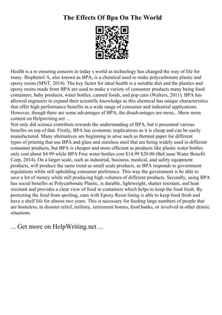 The Effects Of Bpa On The World
Health is a re ensuring concern in today s world as technology has changed the way of life for
many. Bisphenol A, also known as BPA, is a chemical used to make polycarbonate plastic and
epoxy resins (MNT, 2014). The key factor for ideal health is a suitable diet and the plastics and
epoxy resins made from BPA are used to make a variety of consumer products many being food
containers, baby products, water bottles, canned foods, and pop cans (Walters, 2011). BPA has
allowed engineers to expand their scientific knowledge as this chemical has unique characteristics
that offer high performance benefits in a wide range of consumer and industrial applications.
However, though there are some advantages of BPA, the disadvantages are more... Show more
content on Helpwriting.net ...
Not only did science contribute towards the understanding of BPA, but it presented various
benefits on top of that. Firstly, BPA has economic implications as it is cheap and can be easily
manufactured. Many alternatives are beginning to arise such as thermal paper for different
types of printing that use BPA and glass and stainless steel that are being widely used in different
consumer products, but BPA is cheaper and more efficient as products like plastic water bottles
only cost about $4.99 while BPA Free water bottles cost $14.99 $20.00 (BeCause Water Benefit
Corp, 2014). On a larger scale, such as industrial, business, medical, and safety equipment
products, will produce the same trend as small scale products, as BPA responds to government
regulations while still upholding consumer preference. This way the government is be able to
save a lot of money while still producing high volumes of different products. Secondly, using BPA
has social benefits as Polycarbonate Plastic, is durable, lightweight, shatter resistant, and heat
resistant and provides a clear view of food in containers which helps to keep the food fresh. By
protecting the food from spoiling, cans with Epoxy Resin lining is able to keep food fresh and
have a shelf life for almost two years. This is necessary for feeding large numbers of people that
are homeless, in disaster relief, military, retirement homes, food banks, or involved in other drastic
situations
... Get more on HelpWriting.net ...
 