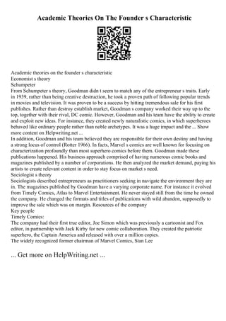 Academic Theories On The Founder s Characteristic
Academic theories on the founder s characteristic
Economist s theory
Schumpeter
From Schumpeter s theory, Goodman didn t seem to match any of the entrepreneur s traits. Early
in 1939, rather than being creative destruction, he took a proven path of following popular trends
in movies and television. It was proven to be a success by hitting tremendous sale for his first
publishes. Rather than destroy establish market, Goodman s company worked their way up to the
top, together with their rival, DC comic. However, Goodman and his team have the ability to create
and exploit new ideas. For instance, they created newly naturalistic comics, in which superheroes
behaved like ordinary people rather than noble archetypes. It was a huge impact and the ... Show
more content on Helpwriting.net ...
In addition, Goodman and his team believed they are responsible for their own destiny and having
a strong locus of control (Rotter 1966). In facts, Marvel s comics are well known for focusing on
characterization profoundly than most superhero comics before them. Goodman made these
publications happened. His business approach comprised of having numerous comic books and
magazines published by a number of corporations. He then analyzed the market demand, paying his
artists to create relevant content in order to stay focus on market s need.
Sociologist s theory
Sociologists described entrepreneurs as practitioners seeking in navigate the environment they are
in. The magazines published by Goodman have a varying corporate name. For instance it evolved
from Timely Comics, Atlas to Marvel Entertainment. He never stayed still from the time he owned
the company. He changed the formats and titles of publications with wild abandon, supposedly to
improve the sale which was on margin. Resources of the company
Key people
Timely Comics:
The company had their first true editor, Joe Simon which was previously a cartoonist and Fox
editor, in partnership with Jack Kirby for new comic collaboration. They created the patriotic
superhero, the Captain America and released with over a million copies.
The widely recognized former chairman of Marvel Comics, Stan Lee
... Get more on HelpWriting.net ...
 