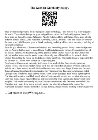 The Gods In Greek Mythology
They are the most powerful divine beings in Greek mythology. Their powers rule every aspect of
the world. These divine beings are gods and goddesses called the Twelve Olympians. Some of
these gods are Zeus, Poseidon, Aphrodite, Apollo, Artemis, Hera, and Hades. These gods all rule
different aspects of life. Zeus, Poseidon, Aphrodite, Apollo, Artemis, Hera, and Hades are some of
the most powerful Olympian gods in Greek mythologyand they all have their own story, and they all
represent something.
Zeus the god who started Olympus and evolved into something greater. Firstly, some background
info on Zeus is that his mom is named Rhea. And his dad is named Cronus. Cronus is the king of
the Titans. Before Zeus became king of the gods his father, Cronus ruled. One day Cronus was
told by Mother Nature that he would be overthrown by one of his children. As a result of this
Cronus decided that he would eat his kids once they were born. This made it near to impossible for
his children to ... Show more content on Helpwriting.net ...
Zeus brought Cronus wine every day to Cronus. As a result of this, Zeus one day poisoned
Cronus s wine. The poison made Cronus, so ill that he vomited all of Zeus s brothers and sisters
and the rock. Zeus teamed up with his freed brothers and sisters and fought Cronus and the other
Titans. Zeus and the others struggled against the Titans until one day one eyed creatures called
Cyclops came to help the Zeus and the others. The Cyclops equipped Zeus with a lightning bolt,
Poseidon with a trident, and Hades with a hat of darkness which made him invisible when worn.
Later that night, Hades equipped his hat and snuck into the Titan s camp, and destroyed all their
weapons. This made it extremely easy for Zeus and the others to win. Once the war ended Zeus,
Poseidon, and Hades drew lots to see who would rule what. Zeus became the ruler of the
overworld. Poseidon became the lord of the sea. Finally, Hades became the king of the Underworld
... Get more on HelpWriting.net ...
 