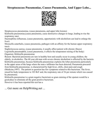 Streptococcus Pneumoniae, Causes Pneumonia, And Upper Lobe...
Streptococcus pneumoniae, (cause pneumonia, and upper lobe lesions)
Klebsiella pneumoniae,(cause pneumonia, cause destructive changes to lungs, leading to rise the
respiratory rate)
Haemophilus influenzae, (cause pneumonia, opportunistic with alcoholism can lead to enlarge the
liver)
Moraxella catarrhalis, (cause pneumonia, pathogen with an affinity for the human upper respiratory
tract)
Staphylococcus aureus, (cause pneumonia, it usually affect patient with chronic illness)
Legionella pneumophila, (cause pneumonia, it effects the temperature raising of the body)
Organism: Klebsiella pneumoniae
Reason: Bacterial pneumonia are rare in healthy host and usually occur in young children, the
elderly, in alcoholics. The 60 year old man with severe chronic alcoholism is affected by the bacteria
Klebsiella pneumoniae, because Klebsiella pneumoniae explains the lobar pneumonia particularly
in the upper areas of the lungs where the man s infiltrates has been detected, Pneumonia procured
from Klebsiella pneumoniae, is characterized by high fever, chills, chest pain and cough
(Medicine,1997) . The patient in question has few symptoms related to this bacterium. The fever,
raised his body temperature to 103 ВєF and, the respiratory rate of 36 per minute which was caused
by pneumonia.
Klebsiella pneumoniae is a gram negative bacterium so gram staining of the sputum would be a
good place to eliminate all the gram positive bacterium.
However it has been reported this test has a
... Get more on HelpWriting.net ...
 