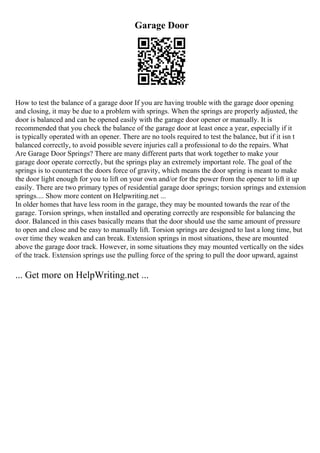 Garage Door
How to test the balance of a garage door If you are having trouble with the garage door opening
and closing, it may be due to a problem with springs. When the springs are properly adjusted, the
door is balanced and can be opened easily with the garage door opener or manually. It is
recommended that you check the balance of the garage door at least once a year, especially if it
is typically operated with an opener. There are no tools required to test the balance, but if it isn t
balanced correctly, to avoid possible severe injuries call a professional to do the repairs. What
Are Garage Door Springs? There are many different parts that work together to make your
garage door operate correctly, but the springs play an extremely important role. The goal of the
springs is to counteract the doors force of gravity, which means the door spring is meant to make
the door light enough for you to lift on your own and/or for the power from the opener to lift it up
easily. There are two primary types of residential garage door springs; torsion springs and extension
springs.... Show more content on Helpwriting.net ...
In older homes that have less room in the garage, they may be mounted towards the rear of the
garage. Torsion springs, when installed and operating correctly are responsible for balancing the
door. Balanced in this cases basically means that the door should use the same amount of pressure
to open and close and be easy to manually lift. Torsion springs are designed to last a long time, but
over time they weaken and can break. Extension springs in most situations, these are mounted
above the garage door track. However, in some situations they may mounted vertically on the sides
of the track. Extension springs use the pulling force of the spring to pull the door upward, against
... Get more on HelpWriting.net ...
 
