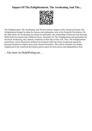 Impact Of The Enlightenment, The Awakening And The...
The Enlightenment, The Awakening, and The Revolution: Impact on the American Society The
Enlightenment hinged its ideas for reasons and explanation were in the Scientific Revolution. On
the other hand, the Awakening was based on spirituality: the relationship of between God and man.
While both movements had a different focus, rationality for The Enlightenment and spirituality for
the Great Awakening, they shared a similarity in their idea of free will. Thus. The Enlightenment
aimed from a more democratic political environment while the Great Awakening argued for
personal freedom in religion away from church hierarchies. This call for freedom was further
emphasized in the American Revolution and its quest for more power and independence from
... Get more on HelpWriting.net ...
 