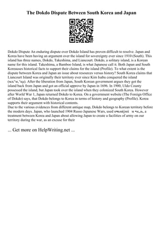 The Dokdo Dispute Between South Korea and Japan
Dokdo Dispute An enduring dispute over Dokdo Island has proven difficult to resolve. Japan and
Korea have been having an argument over the island for sovereignty ever since 1910 (South). This
island has three names, Dokdo, Takeshima, and Liancourt. Dokdo, a solitary island, is a Korean
name for this island. Takeshima, a Bamboo Island, is what Japanese call it. Both Japan and South
Koreauses historical facts to support their claims for the island (Profile). To what extent is the
dispute between Korea and Japan an issue about resources versus history? South Korea claims that
Liancourt Island was originally their territory ever since Kim Isabu conquered the island
(мљ°м‚°кµ). After the liberation from Japan, South Korean government argues they got the
island back from Japan and got an official approve by Japan in 1696. In 1900, Uldo County
possessed the island, but Japan took over the island when they colonized South Korea. However
after World War 1, Japan returned Dokdo to Korea. On a government website (The Foreign Office
of Dokdo) says, that Dokdo belongs to Korea in terms of history and geography (Profile). Korea
supports their argument with historical contents.
Due to the various evidences from different antique map, Dokdo belongs to Korean territory before
the modern days. Japan, who launched 1904 Russo Japanese Wars, used н•њмќјмќ м •м„њ, a
treatment between Korea and Japan about allowing Japan to create a facilities of army on our
territory during the war, as an excuse for their
... Get more on HelpWriting.net ...
 