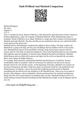 Oath Of Blood And Macbeth Comparison
Marissa Rodriguez
Mr. Ortiz
English 12
2.27.17
Unit 3: Comparison Essay Throne of Blood is a film directed by Akira Kurosawa which is based on
William Shakespeare s play The Tragedy of Macbeth Macbeth. While Macbeth takes place in
Scotland, Throne of Blood is set in Japan. Macbeth is a tragic play that is mainly revolving around
Macbeth and Lady Macbeth. The play and film are two productions that are very similar but differ
in the aspects of the plot events.
Macbeth and his friend Banquo wandered into talking to three witches. The three witches tell
Macbeth he s going to be king, but they also tell Banquo that his children will be in the royalty
line. Macbeth takes interest in the possibility of being a king, but he doesn t pursue with any
actions until his wife finds out about the prophecies. Once Lady Macbeth found out, she constantly
built ambition upon her husband. To become king, Macbeth first had to kill Duncan. Macbeth
killed Duncan and was filled with remorse and regret, but his wife was basically the one under ...
Show more content on Helpwriting.net ...
For example, Both characters representing Macbeth had died because of ambition. Sources
would debate rather its macbeth s fault or not because his ambition was driven not only by
himself, but by his wife and the society. At the beginning of the play, Macbeth was excited over
the idea of being king, but didn t really have plans on pursuing it until his wife pushed him into
killing Duncan. Eventually, it got to the point that murdering seemed normal to Macbeth
considering the fact that he just sent murderers to the Macduff house. There was even a point in
the play where Banquo, who was Macbeth s friend, questioned how far macbeth would pursue
things and if he d be a loyal friend or let ambition take over him. Macbeth brushed it off as if it
meant nothing, but that basically foreshadowed that Macbeth just simply set up for Banquo and his
son o be
... Get more on HelpWriting.net ...
 