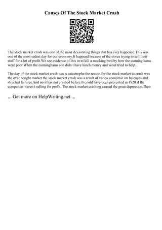 Causes Of The Stock Market Crash
The stock market crash was one of the most devastating things that has ever happened.This was
one of the most sadest day for our economy.It happend because of the stores trying to sell their
stuff for a lot of profit.We see evidence of this in to kill a mocking bird by how the cunning hams
were poor.When the cunninghams son didn t have lunch money and scout tried to help.
The day of the stock market crash was a catastrophe.the reason for the stock market to crash was
the over bought market.the stock market crash was a result of varios economic im balences and
structral failures.And no it has not crashed before.It could have been prevented in 1920 if the
companies weren t selling for profit. The stock market crashing caused the great depression.Then
... Get more on HelpWriting.net ...
 