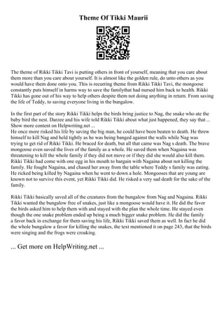 Theme Of Tikki Maurii
The theme of Rikki Tikki Tavi is putting others in front of yourself, meaning that you care about
them more than you care about yourself. It is almost like the golden rule, do unto others as you
would have them done onto you. This is recurring theme from Rikki Tikki Tavi, the mongoose
constantly puts himself in harms way to save the familythat had nursed him back to health. Rikki
Tikki has gone out of his way to help others despite them not doing anything in return. From saving
the life of Teddy, to saving everyone living in the bungalow.
In the first part of the story Rikki Tikki helps the birds bring justice to Nag, the snake who ate the
baby bird the nest. Darzee and his wife told Rikki Tikki about what just happened, they say that ...
Show more content on Helpwriting.net ...
He once more risked his life by saving the big man, he could have been beaten to death. He threw
himself to kill Nag and held tightly as he was being banged against the walls while Nag was
trying to get rid of Rikki Tikki. He braced for death, but all that came was Nag s death. The brave
mongoose even saved the lives of the family as a whole. He saved them when Nagaina was
threatening to kill the whole family if they did not move or if they did she would also kill them.
Rikki Tikki had come with one egg in his mouth to bargain with Nagaina about not killing the
family. He fought Nagaina, and chased her away from the table where Teddy s family was eating.
He ricked being killed by Nagaina when he went to down a hole. Mongooses that are young are
known not to survive this event, yet Rikki Tikki did. He risked a very sad death for the sake of the
family.
Rikki Tikki basically saved all of the creatures from the bungalow from Nag and Nagaina. Rikki
Tikki wanted the bungalow free of snakes, just like a mongoose would have it. He did the favor
the birds asked him to help them with and stayed with the plan the whole time. He stayed even
though the one snake problem ended up being a much bigger snake problem. He did the family
a favor back in exchange for them saving his life, Rikki Tikki saved them as well. In fact he did
the whole bungalow a favor for killing the snakes, the text mentioned it on page 243, that the birds
were singing and the frogs were croaking.
... Get more on HelpWriting.net ...
 