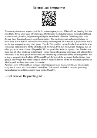 Natural Law Perspectives
Thomas Aquinas was a proponent of the derivationist perspective of Natural Law, holding that it is
possible to derive knowledge of what is good for humans by studying humans themselves (Floyd).
In other words, practical judgments regarding the natural ends of human flourishing need to be
derived from theoretical proofs about humannature. The most important realization that can be
made from this is that life can be classified as the ultimate good, for without life, individuals would
not be able to experience any other goods (Floyd). This position varies slightly from Aristotle, who
considered eudaimonia to be the ultimate good. However, from this point, it can be argued that all
other goods are subservient to this good of life, but parallel to Aristotle s perspective this does not
mean that all other goods are insignificant. Human beings also pursue knowledge and relationships,
considered to be basic goods because they are contributing components to the ultimate good of life,
acting in a capacity that leads to fulfillment (Floyd). In light of the argument that health is a basic
good, it can be seen that certain illnesses or states of unhealthiness hinder an individual s pursuit of
what is good, so these states must be avoided.
Aquinas s view of Natural Law includes a more religious focus than Aristotle s, as he considers
every moral law to be a derivation of eternal law. This eternal law is God s way of governing
human beings toward the common basic goods (Murphy).
... Get more on HelpWriting.net ...
 