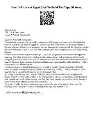 How Did Ancient Egypt Used To Build The Type Of Stone...
Marwah Asad
INT 115 , Class #14091
Lesson 5 Writing Assignment
Egyptian Pyramid Construction
Thousands of years ago, the ancient Egyptians used different type of stone materials to build the
Great Pyramids as it is known, Egypt is a very rich country with stones that it was referred to as
the state of stone . It has a great amount of various limestone formation which the Egyptians used to
call the white stone . Egypt is also rich with sandstone, but it was not really used that often during
that era.
Most of these materials were not that rough. They used low grade limestone to build the pyramid
core, and fine white limestone to employ for the outer casing as well as to cover interior walls,
also pink granite was more often used on inner walls. Basalt was one of the most common material
used for flooring, it is a volcanic stone formed because of a quick cooling of basaltic lava. ... Show
more content on Helpwriting.net ...
The stone was a poor quality material, it was layered in regular, strong formations with half a
meter thickness. It was grained with yellow to greenish gray shading. The Egyptians used a thin
layer of clay to separate the limestone layers from each other.
According to the history, most temples of Egypt, especially in the north area, incorporated a
mound of earth to represent a symbol of the original site of all life. The Egyptians started shaping
such mounds as a small hill of earth or sand, but then these mounds eventually took the form of a
small pyramid carved from a single block of stone.
Therefore, it looks like the pyramid shape represented the idea of their belief that a new life,
emerging from a mound of earth to be bathed in the light and warmth of the
... Get more on HelpWriting.net ...
 