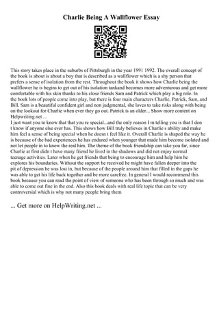 Charlie Being A Wallflower Essay
This story takes place in the suburbs of Pittsburgh in the year 1991 1992. The overall concept of
the book is about is about a boy that is described as a wallflower which is a shy person that
prefers a sense of isolation from the rest. Throughout the book it shows how Charlie being the
wallflower he is begins to get out of his isolation tankand becomes more adventurous and get more
comfortable with his skin thanks to his close friends Sam and Patrick which play a big role. In
the book lots of people come into play, but there is four main characters Charlie, Patrick, Sam, and
Bill. Sam is a beautiful confident girl and non judgmental, she loves to take risks along with being
on the lookout for Charlie when ever they go out. Patrick is an older... Show more content on
Helpwriting.net ...
I just want you to know that that you re special...and the only reason I m telling you is that I don
t know if anyone else ever has. This shows how Bill truly believes in Charlie s ability and make
him feel a sense of being special when he doesn t feel like it. Overall Charlie is shaped the way he
is because of the bad experiences he has endured when younger that made him become isolated and
not let people in to know the real him. The theme of the book friendship can take you far, since
Charlie at first didn t have many friend he lived in the shadows and did not enjoy normal
teenage activities. Later when he get friends that being to encourage him and help him he
explores his boundaries. Without the support he received he might have fallen deeper into the
pit of depression he was lost in, but because of the people around him that filled in the gaps he
was able to get his life back together and be more carefree. In general I would recommend this
book because you can read the point of view of someone who has been through so much and was
able to come out fine in the end. Also this book deals with real life topic that can be very
controversial which is why not many people bring them
... Get more on HelpWriting.net ...
 