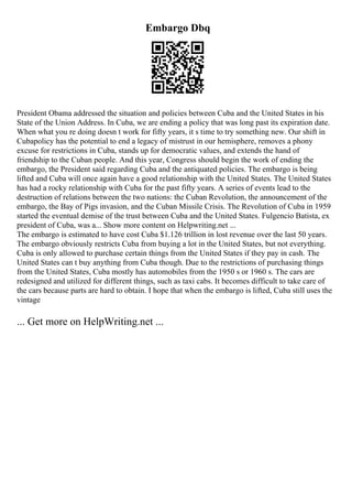 Embargo Dbq
President Obama addressed the situation and policies between Cuba and the United States in his
State of the Union Address. In Cuba, we are ending a policy that was long past its expiration date.
When what you re doing doesn t work for fifty years, it s time to try something new. Our shift in
Cubapolicy has the potential to end a legacy of mistrust in our hemisphere, removes a phony
excuse for restrictions in Cuba, stands up for democratic values, and extends the hand of
friendship to the Cuban people. And this year, Congress should begin the work of ending the
embargo, the President said regarding Cuba and the antiquated policies. The embargo is being
lifted and Cuba will once again have a good relationship with the United States. The United States
has had a rocky relationship with Cuba for the past fifty years. A series of events lead to the
destruction of relations between the two nations: the Cuban Revolution, the announcement of the
embargo, the Bay of Pigs invasion, and the Cuban Missile Crisis. The Revolution of Cuba in 1959
started the eventual demise of the trust between Cuba and the United States. Fulgencio Batista, ex
president of Cuba, was a... Show more content on Helpwriting.net ...
The embargo is estimated to have cost Cuba $1.126 trillion in lost revenue over the last 50 years.
The embargo obviously restricts Cuba from buying a lot in the United States, but not everything.
Cuba is only allowed to purchase certain things from the United States if they pay in cash. The
United States can t buy anything from Cuba though. Due to the restrictions of purchasing things
from the United States, Cuba mostly has automobiles from the 1950 s or 1960 s. The cars are
redesigned and utilized for different things, such as taxi cabs. It becomes difficult to take care of
the cars because parts are hard to obtain. I hope that when the embargo is lifted, Cuba still uses the
vintage
... Get more on HelpWriting.net ...
 