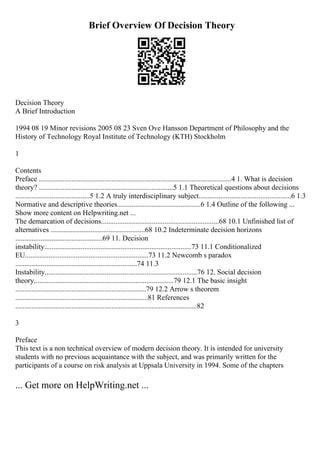 Brief Overview Of Decision Theory
Decision Theory
A Brief Introduction
1994 08 19 Minor revisions 2005 08 23 Sven Ove Hansson Department of Philosophy and the
History of Technology Royal Institute of Technology (KTH) Stockholm
1
Contents
Preface ..........................................................................................................4 1. What is decision
theory? ..........................................................................5 1.1 Theoretical questions about decisions
.........................................5 1.2 A truly interdisciplinary subject...................................................6 1.3
Normative and descriptive theories..............................................6 1.4 Outline of the following ...
Show more content on Helpwriting.net ...
The demarcation of decisions.................................................................68 10.1 Unfinished list of
alternatives ....................................................68 10.2 Indeterminate decision horizons
................................................69 11. Decision
instability.................................................................................73 11.1 Conditionalized
EU....................................................................73 11.2 Newcomb s paradox
...................................................................74 11.3
Instability....................................................................................76 12. Social decision
theory.............................................................................79 12.1 The basic insight
........................................................................79 12.2 Arrow s theorem
.........................................................................81 References
....................................................................................................82
3
Preface
This text is a non technical overview of modern decision theory. It is intended for university
students with no previous acquaintance with the subject, and was primarily written for the
participants of a course on risk analysis at Uppsala University in 1994. Some of the chapters
... Get more on HelpWriting.net ...
 