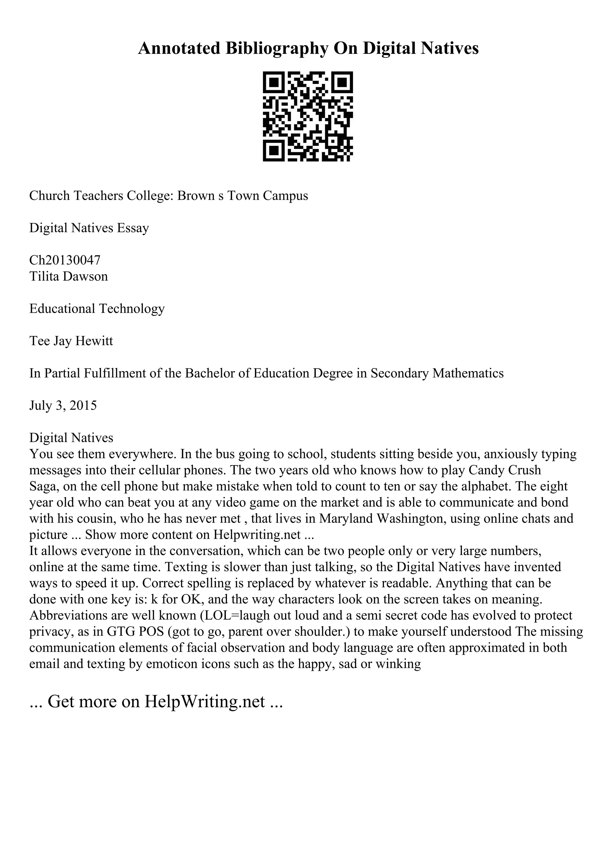 Annotated Bibliography On Digital Natives
Church Teachers College: Brown s Town Campus
Digital Natives Essay
Ch20130047
Tilita Dawson
Educational Technology
Tee Jay Hewitt
In Partial Fulfillment of the Bachelor of Education Degree in Secondary Mathematics
July 3, 2015
Digital Natives
You see them everywhere. In the bus going to school, students sitting beside you, anxiously typing
messages into their cellular phones. The two years old who knows how to play Candy Crush
Saga, on the cell phone but make mistake when told to count to ten or say the alphabet. The eight
year old who can beat you at any video game on the market and is able to communicate and bond
with his cousin, who he has never met , that lives in Maryland Washington, using online chats and
picture ... Show more content on Helpwriting.net ...
It allows everyone in the conversation, which can be two people only or very large numbers,
online at the same time. Texting is slower than just talking, so the Digital Natives have invented
ways to speed it up. Correct spelling is replaced by whatever is readable. Anything that can be
done with one key is: k for OK, and the way characters look on the screen takes on meaning.
Abbreviations are well known (LOL=laugh out loud and a semi secret code has evolved to protect
privacy, as in GTG POS (got to go, parent over shoulder.) to make yourself understood The missing
communication elements of facial observation and body language are often approximated in both
email and texting by emoticon icons such as the happy, sad or winking
... Get more on HelpWriting.net ...
 