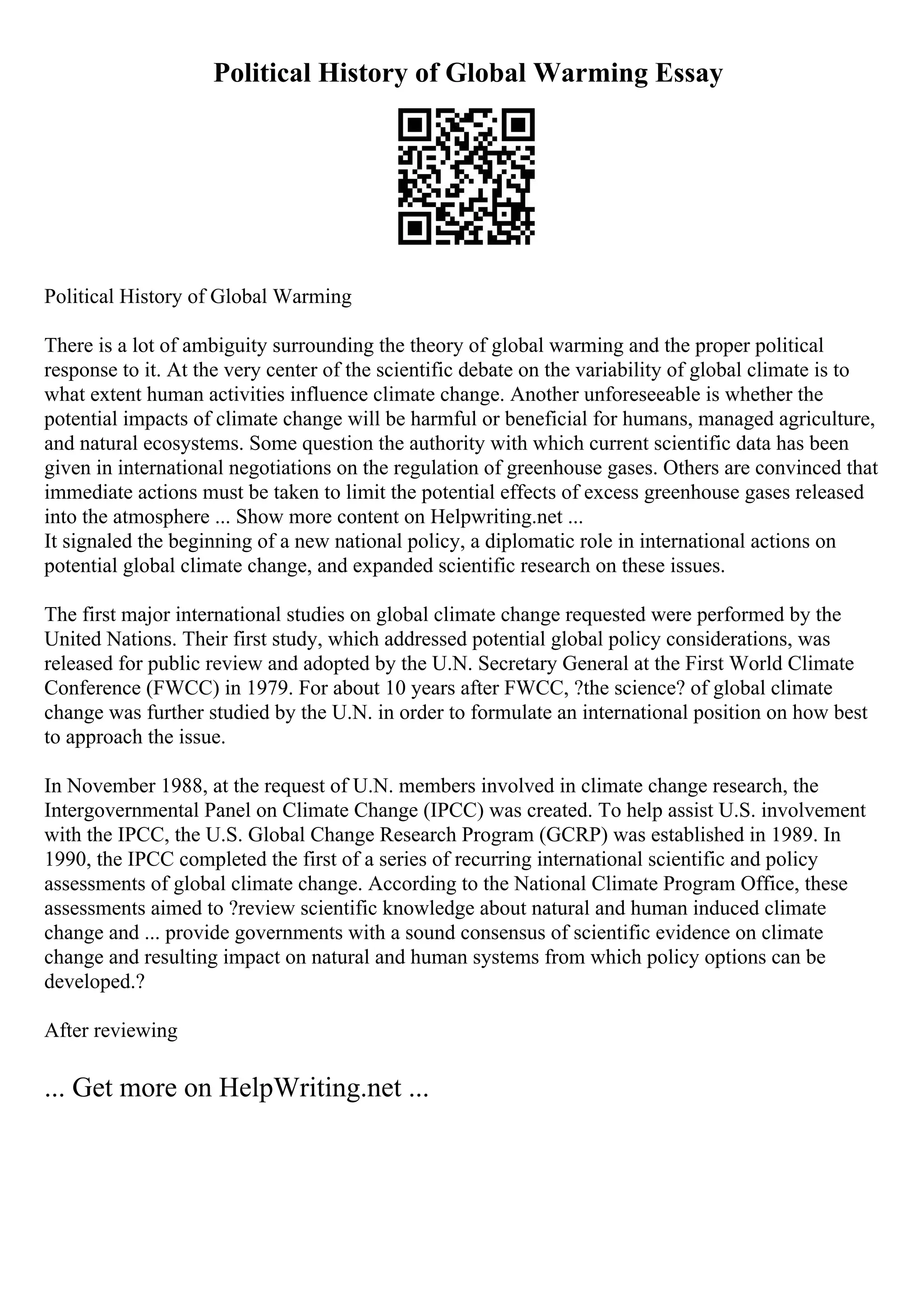 Political History of Global Warming Essay
Political History of Global Warming
There is a lot of ambiguity surrounding the theory of global warming and the proper political
response to it. At the very center of the scientific debate on the variability of global climate is to
what extent human activities influence climate change. Another unforeseeable is whether the
potential impacts of climate change will be harmful or beneficial for humans, managed agriculture,
and natural ecosystems. Some question the authority with which current scientific data has been
given in international negotiations on the regulation of greenhouse gases. Others are convinced that
immediate actions must be taken to limit the potential effects of excess greenhouse gases released
into the atmosphere ... Show more content on Helpwriting.net ...
It signaled the beginning of a new national policy, a diplomatic role in international actions on
potential global climate change, and expanded scientific research on these issues.
The first major international studies on global climate change requested were performed by the
United Nations. Their first study, which addressed potential global policy considerations, was
released for public review and adopted by the U.N. Secretary General at the First World Climate
Conference (FWCC) in 1979. For about 10 years after FWCC, ?the science? of global climate
change was further studied by the U.N. in order to formulate an international position on how best
to approach the issue.
In November 1988, at the request of U.N. members involved in climate change research, the
Intergovernmental Panel on Climate Change (IPCC) was created. To help assist U.S. involvement
with the IPCC, the U.S. Global Change Research Program (GCRP) was established in 1989. In
1990, the IPCC completed the first of a series of recurring international scientific and policy
assessments of global climate change. According to the National Climate Program Office, these
assessments aimed to ?review scientific knowledge about natural and human induced climate
change and ... provide governments with a sound consensus of scientific evidence on climate
change and resulting impact on natural and human systems from which policy options can be
developed.?
After reviewing
... Get more on HelpWriting.net ...
 