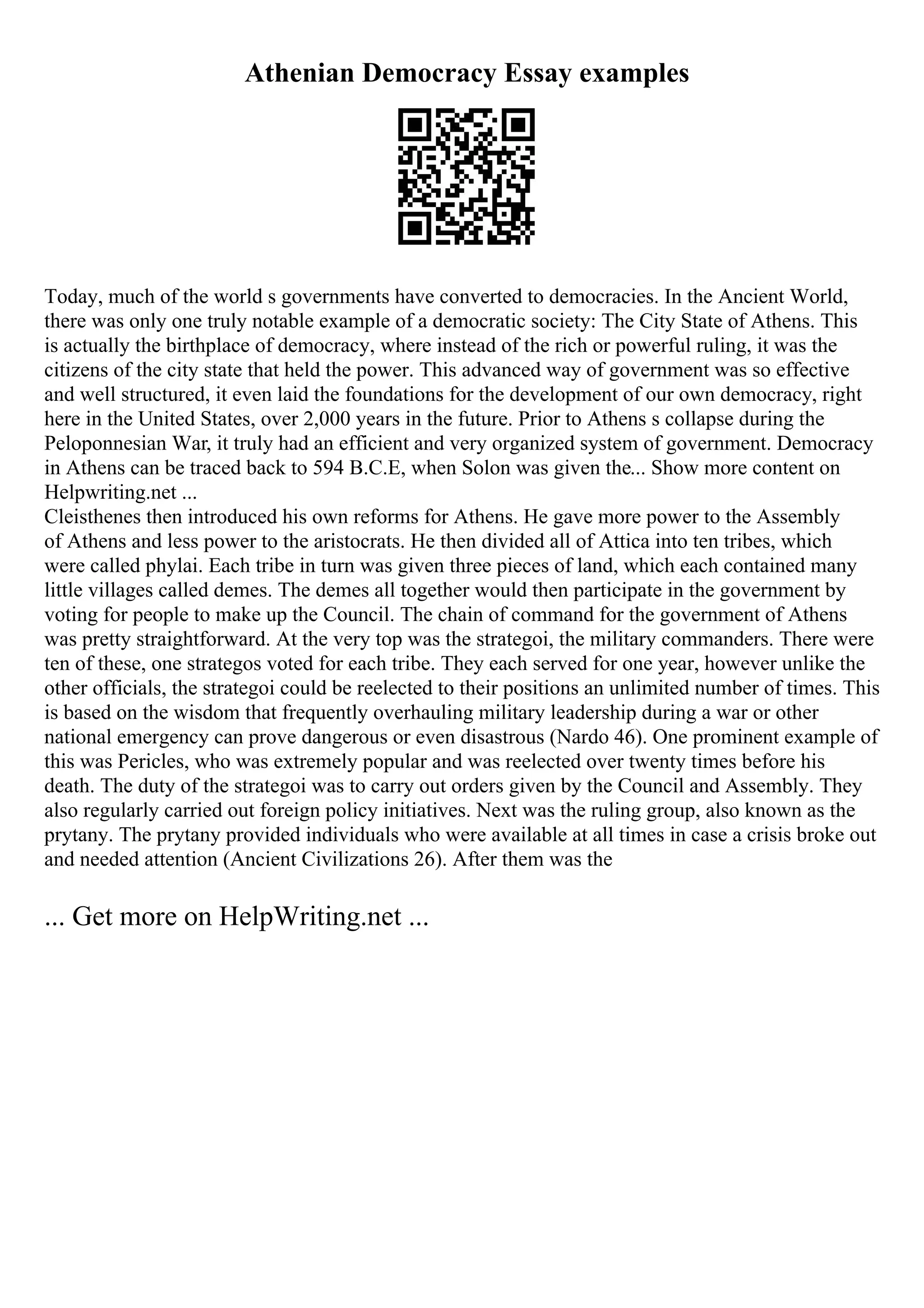 Athenian Democracy Essay examples
Today, much of the world s governments have converted to democracies. In the Ancient World,
there was only one truly notable example of a democratic society: The City State of Athens. This
is actually the birthplace of democracy, where instead of the rich or powerful ruling, it was the
citizens of the city state that held the power. This advanced way of government was so effective
and well structured, it even laid the foundations for the development of our own democracy, right
here in the United States, over 2,000 years in the future. Prior to Athens s collapse during the
Peloponnesian War, it truly had an efficient and very organized system of government. Democracy
in Athens can be traced back to 594 B.C.E, when Solon was given the... Show more content on
Helpwriting.net ...
Cleisthenes then introduced his own reforms for Athens. He gave more power to the Assembly
of Athens and less power to the aristocrats. He then divided all of Attica into ten tribes, which
were called phylai. Each tribe in turn was given three pieces of land, which each contained many
little villages called demes. The demes all together would then participate in the government by
voting for people to make up the Council. The chain of command for the government of Athens
was pretty straightforward. At the very top was the strategoi, the military commanders. There were
ten of these, one strategos voted for each tribe. They each served for one year, however unlike the
other officials, the strategoi could be reelected to their positions an unlimited number of times. This
is based on the wisdom that frequently overhauling military leadership during a war or other
national emergency can prove dangerous or even disastrous (Nardo 46). One prominent example of
this was Pericles, who was extremely popular and was reelected over twenty times before his
death. The duty of the strategoi was to carry out orders given by the Council and Assembly. They
also regularly carried out foreign policy initiatives. Next was the ruling group, also known as the
prytany. The prytany provided individuals who were available at all times in case a crisis broke out
and needed attention (Ancient Civilizations 26). After them was the
... Get more on HelpWriting.net ...
 