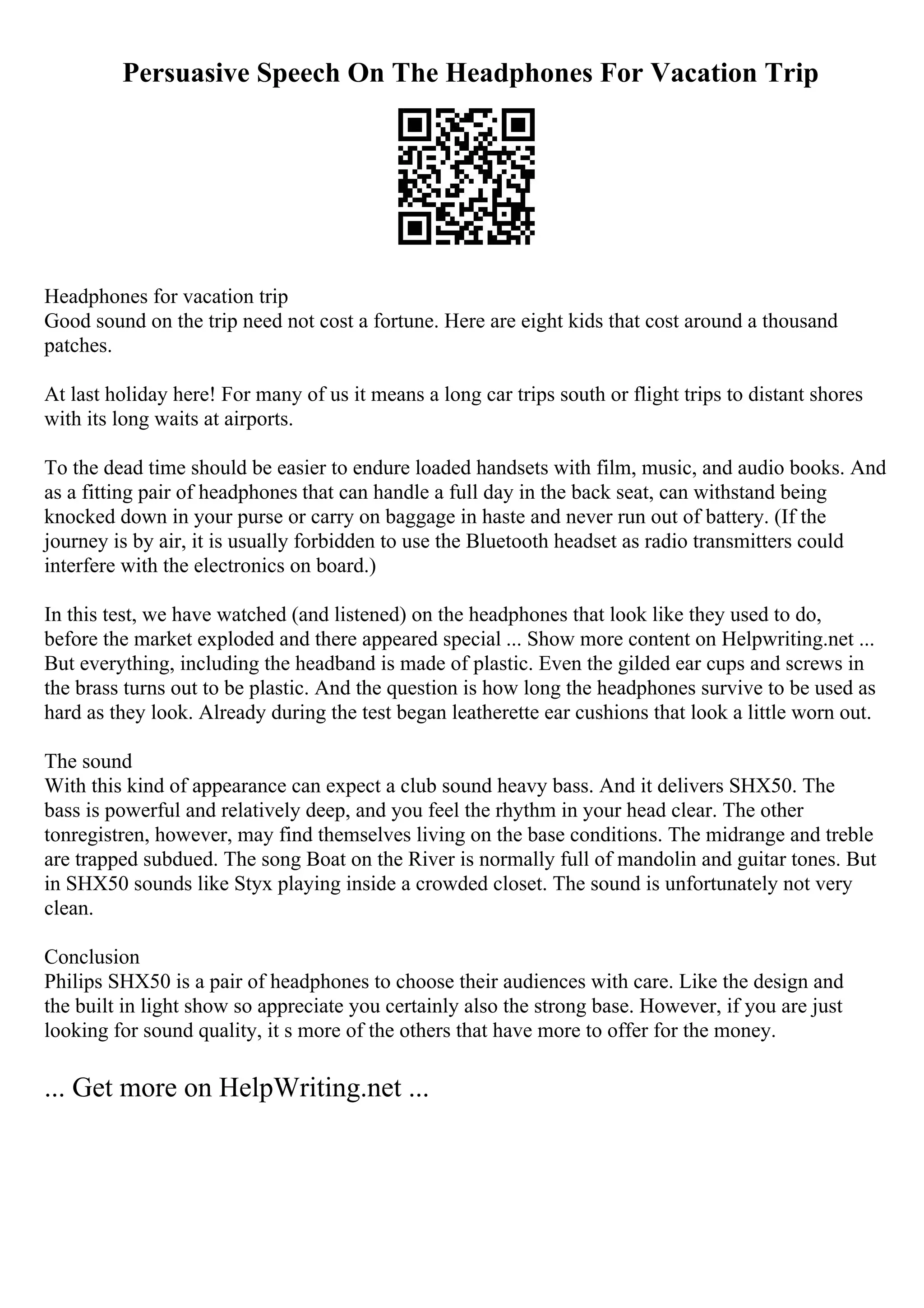 Persuasive Speech On The Headphones For Vacation Trip
Headphones for vacation trip
Good sound on the trip need not cost a fortune. Here are eight kids that cost around a thousand
patches.
At last holiday here! For many of us it means a long car trips south or flight trips to distant shores
with its long waits at airports.
To the dead time should be easier to endure loaded handsets with film, music, and audio books. And
as a fitting pair of headphones that can handle a full day in the back seat, can withstand being
knocked down in your purse or carry on baggage in haste and never run out of battery. (If the
journey is by air, it is usually forbidden to use the Bluetooth headset as radio transmitters could
interfere with the electronics on board.)
In this test, we have watched (and listened) on the headphones that look like they used to do,
before the market exploded and there appeared special ... Show more content on Helpwriting.net ...
But everything, including the headband is made of plastic. Even the gilded ear cups and screws in
the brass turns out to be plastic. And the question is how long the headphones survive to be used as
hard as they look. Already during the test began leatherette ear cushions that look a little worn out.
The sound
With this kind of appearance can expect a club sound heavy bass. And it delivers SHX50. The
bass is powerful and relatively deep, and you feel the rhythm in your head clear. The other
tonregistren, however, may find themselves living on the base conditions. The midrange and treble
are trapped subdued. The song Boat on the River is normally full of mandolin and guitar tones. But
in SHX50 sounds like Styx playing inside a crowded closet. The sound is unfortunately not very
clean.
Conclusion
Philips SHX50 is a pair of headphones to choose their audiences with care. Like the design and
the built in light show so appreciate you certainly also the strong base. However, if you are just
looking for sound quality, it s more of the others that have more to offer for the money.
... Get more on HelpWriting.net ...
 