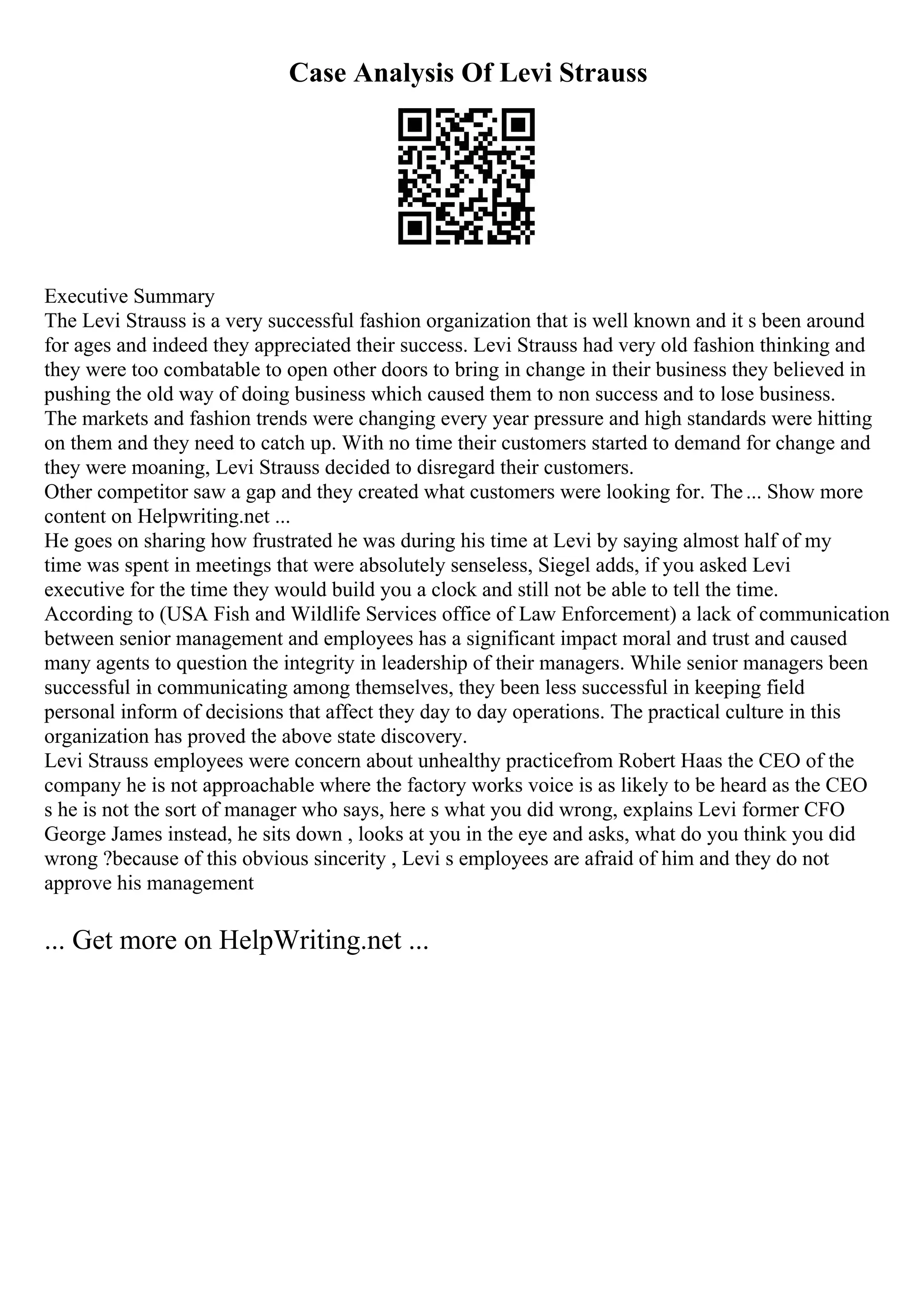 Case Analysis Of Levi Strauss
Executive Summary
The Levi Strauss is a very successful fashion organization that is well known and it s been around
for ages and indeed they appreciated their success. Levi Strauss had very old fashion thinking and
they were too combatable to open other doors to bring in change in their business they believed in
pushing the old way of doing business which caused them to non success and to lose business.
The markets and fashion trends were changing every year pressure and high standards were hitting
on them and they need to catch up. With no time their customers started to demand for change and
they were moaning, Levi Strauss decided to disregard their customers.
Other competitor saw a gap and they created what customers were looking for. The... Show more
content on Helpwriting.net ...
He goes on sharing how frustrated he was during his time at Levi by saying almost half of my
time was spent in meetings that were absolutely senseless, Siegel adds, if you asked Levi
executive for the time they would build you a clock and still not be able to tell the time.
According to (USA Fish and Wildlife Services office of Law Enforcement) a lack of communication
between senior management and employees has a significant impact moral and trust and caused
many agents to question the integrity in leadership of their managers. While senior managers been
successful in communicating among themselves, they been less successful in keeping field
personal inform of decisions that affect they day to day operations. The practical culture in this
organization has proved the above state discovery.
Levi Strauss employees were concern about unhealthy practicefrom Robert Haas the CEO of the
company he is not approachable where the factory works voice is as likely to be heard as the CEO
s he is not the sort of manager who says, here s what you did wrong, explains Levi former CFO
George James instead, he sits down , looks at you in the eye and asks, what do you think you did
wrong ?because of this obvious sincerity , Levi s employees are afraid of him and they do not
approve his management
... Get more on HelpWriting.net ...
 