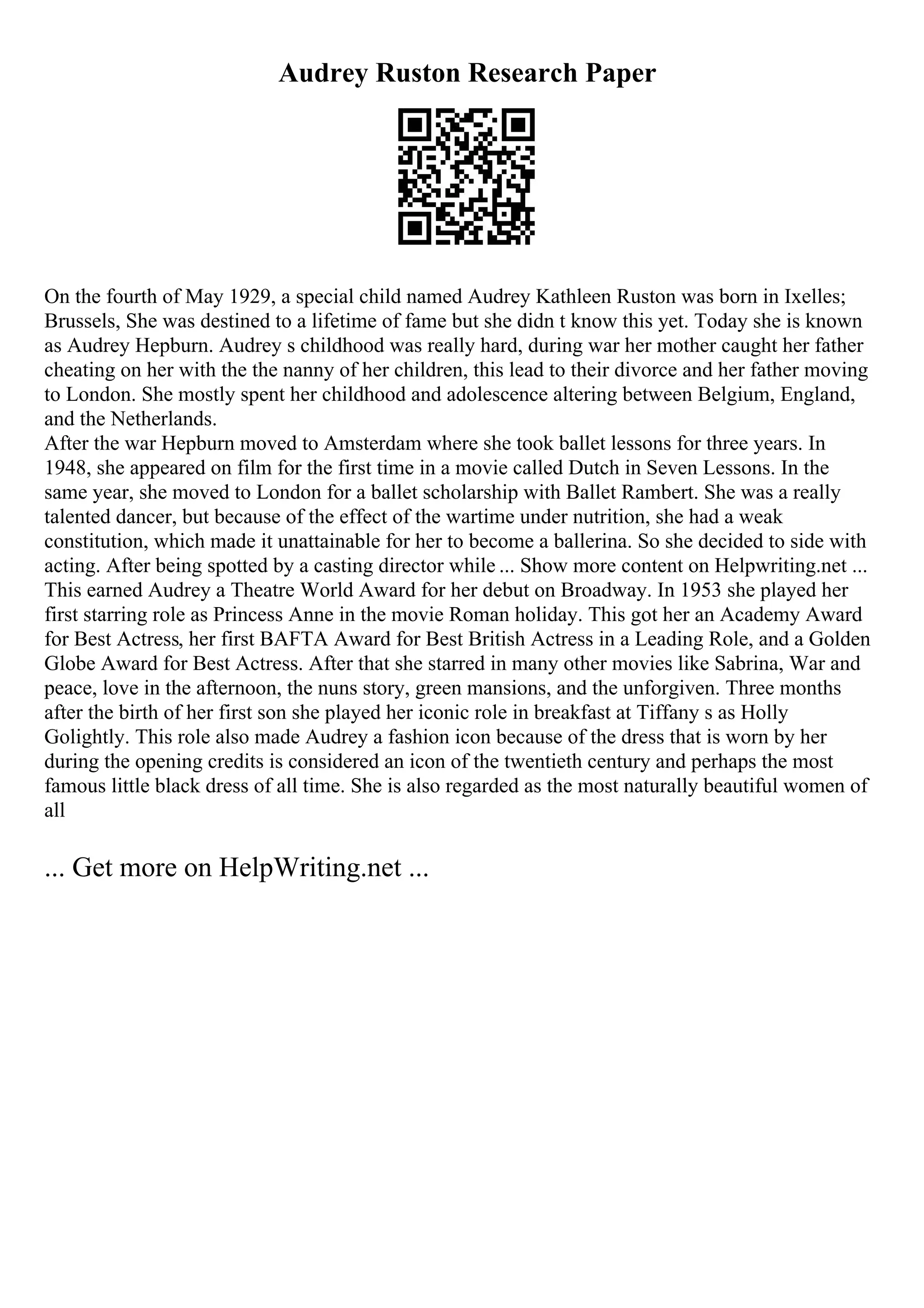 Audrey Ruston Research Paper
On the fourth of May 1929, a special child named Audrey Kathleen Ruston was born in Ixelles;
Brussels, She was destined to a lifetime of fame but she didn t know this yet. Today she is known
as Audrey Hepburn. Audrey s childhood was really hard, during war her mother caught her father
cheating on her with the the nanny of her children, this lead to their divorce and her father moving
to London. She mostly spent her childhood and adolescence altering between Belgium, England,
and the Netherlands.
After the war Hepburn moved to Amsterdam where she took ballet lessons for three years. In
1948, she appeared on film for the first time in a movie called Dutch in Seven Lessons. In the
same year, she moved to London for a ballet scholarship with Ballet Rambert. She was a really
talented dancer, but because of the effect of the wartime under nutrition, she had a weak
constitution, which made it unattainable for her to become a ballerina. So she decided to side with
acting. After being spotted by a casting director while ... Show more content on Helpwriting.net ...
This earned Audrey a Theatre World Award for her debut on Broadway. In 1953 she played her
first starring role as Princess Anne in the movie Roman holiday. This got her an Academy Award
for Best Actress, her first BAFTA Award for Best British Actress in a Leading Role, and a Golden
Globe Award for Best Actress. After that she starred in many other movies like Sabrina, War and
peace, love in the afternoon, the nuns story, green mansions, and the unforgiven. Three months
after the birth of her first son she played her iconic role in breakfast at Tiffany s as Holly
Golightly. This role also made Audrey a fashion icon because of the dress that is worn by her
during the opening credits is considered an icon of the twentieth century and perhaps the most
famous little black dress of all time. She is also regarded as the most naturally beautiful women of
all
... Get more on HelpWriting.net ...
 
