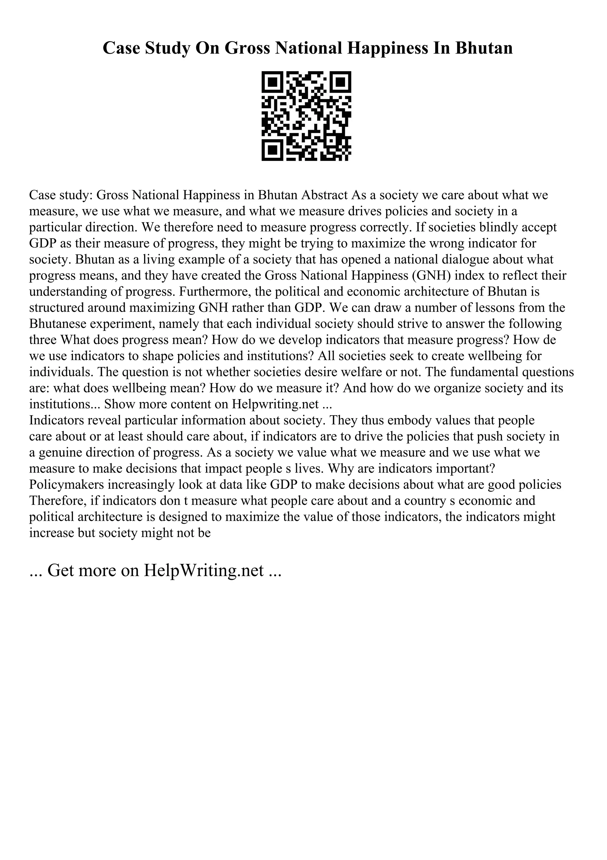 Case Study On Gross National Happiness In Bhutan
Case study: Gross National Happiness in Bhutan Abstract As a society we care about what we
measure, we use what we measure, and what we measure drives policies and society in a
particular direction. We therefore need to measure progress correctly. If societies blindly accept
GDP as their measure of progress, they might be trying to maximize the wrong indicator for
society. Bhutan as a living example of a society that has opened a national dialogue about what
progress means, and they have created the Gross National Happiness (GNH) index to reflect their
understanding of progress. Furthermore, the political and economic architecture of Bhutan is
structured around maximizing GNH rather than GDP. We can draw a number of lessons from the
Bhutanese experiment, namely that each individual society should strive to answer the following
three What does progress mean? How do we develop indicators that measure progress? How de
we use indicators to shape policies and institutions? All societies seek to create wellbeing for
individuals. The question is not whether societies desire welfare or not. The fundamental questions
are: what does wellbeing mean? How do we measure it? And how do we organize society and its
institutions... Show more content on Helpwriting.net ...
Indicators reveal particular information about society. They thus embody values that people
care about or at least should care about, if indicators are to drive the policies that push society in
a genuine direction of progress. As a society we value what we measure and we use what we
measure to make decisions that impact people s lives. Why are indicators important?
Policymakers increasingly look at data like GDP to make decisions about what are good policies
Therefore, if indicators don t measure what people care about and a country s economic and
political architecture is designed to maximize the value of those indicators, the indicators might
increase but society might not be
... Get more on HelpWriting.net ...
 