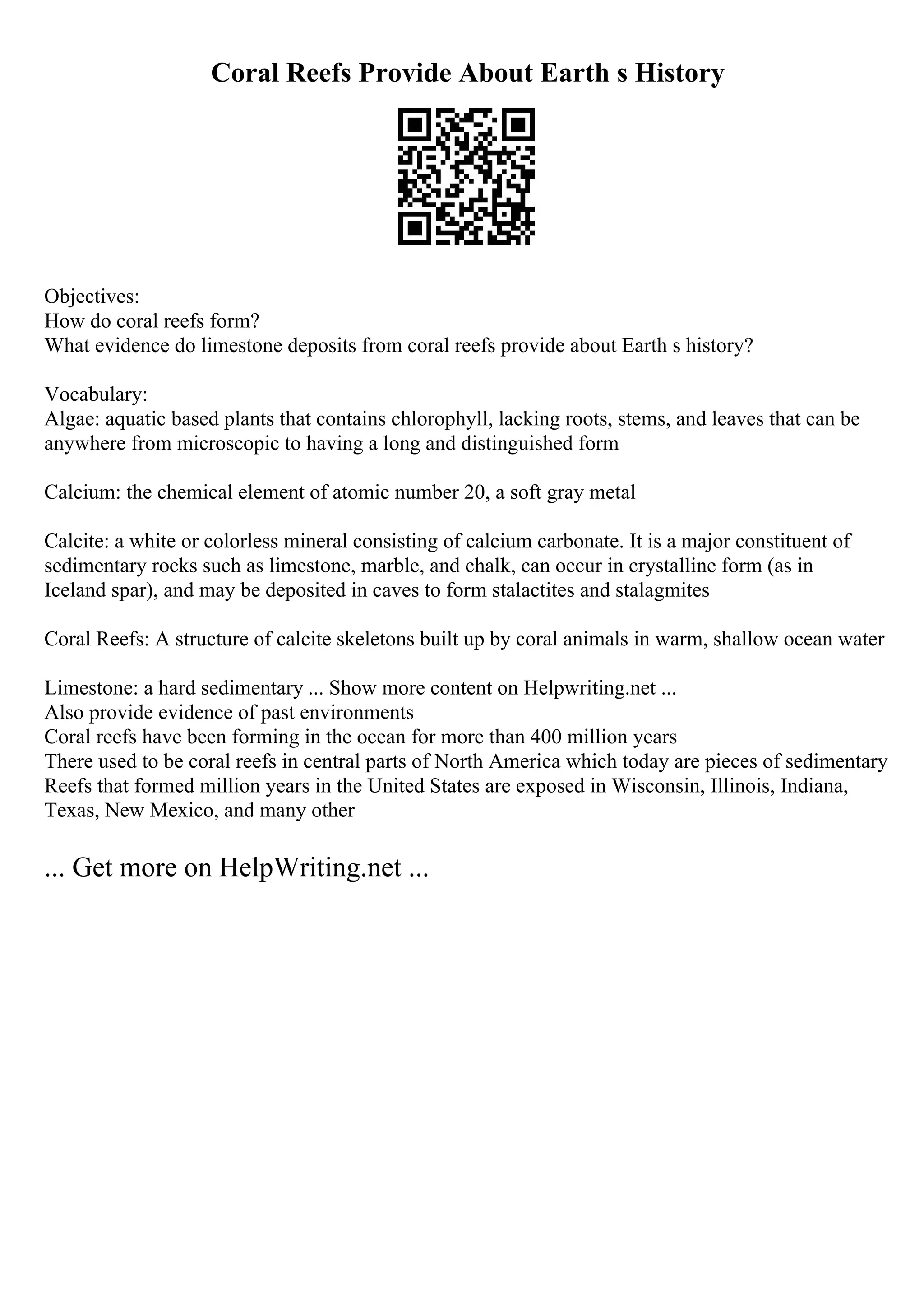 Coral Reefs Provide About Earth s History
Objectives:
How do coral reefs form?
What evidence do limestone deposits from coral reefs provide about Earth s history?
Vocabulary:
Algae: aquatic based plants that contains chlorophyll, lacking roots, stems, and leaves that can be
anywhere from microscopic to having a long and distinguished form
Calcium: the chemical element of atomic number 20, a soft gray metal
Calcite: a white or colorless mineral consisting of calcium carbonate. It is a major constituent of
sedimentary rocks such as limestone, marble, and chalk, can occur in crystalline form (as in
Iceland spar), and may be deposited in caves to form stalactites and stalagmites
Coral Reefs: A structure of calcite skeletons built up by coral animals in warm, shallow ocean water
Limestone: a hard sedimentary ... Show more content on Helpwriting.net ...
Also provide evidence of past environments
Coral reefs have been forming in the ocean for more than 400 million years
There used to be coral reefs in central parts of North America which today are pieces of sedimentary
Reefs that formed million years in the United States are exposed in Wisconsin, Illinois, Indiana,
Texas, New Mexico, and many other
... Get more on HelpWriting.net ...
 