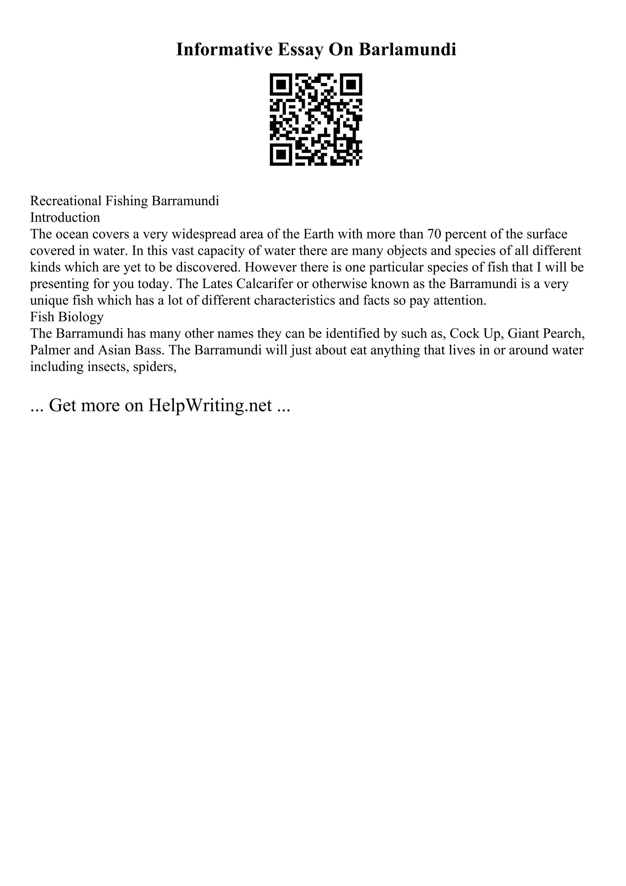 Informative Essay On Barlamundi
Recreational Fishing Barramundi
Introduction
The ocean covers a very widespread area of the Earth with more than 70 percent of the surface
covered in water. In this vast capacity of water there are many objects and species of all different
kinds which are yet to be discovered. However there is one particular species of fish that I will be
presenting for you today. The Lates Calcarifer or otherwise known as the Barramundi is a very
unique fish which has a lot of different characteristics and facts so pay attention.
Fish Biology
The Barramundi has many other names they can be identified by such as, Cock Up, Giant Pearch,
Palmer and Asian Bass. The Barramundi will just about eat anything that lives in or around water
including insects, spiders,
... Get more on HelpWriting.net ...
 