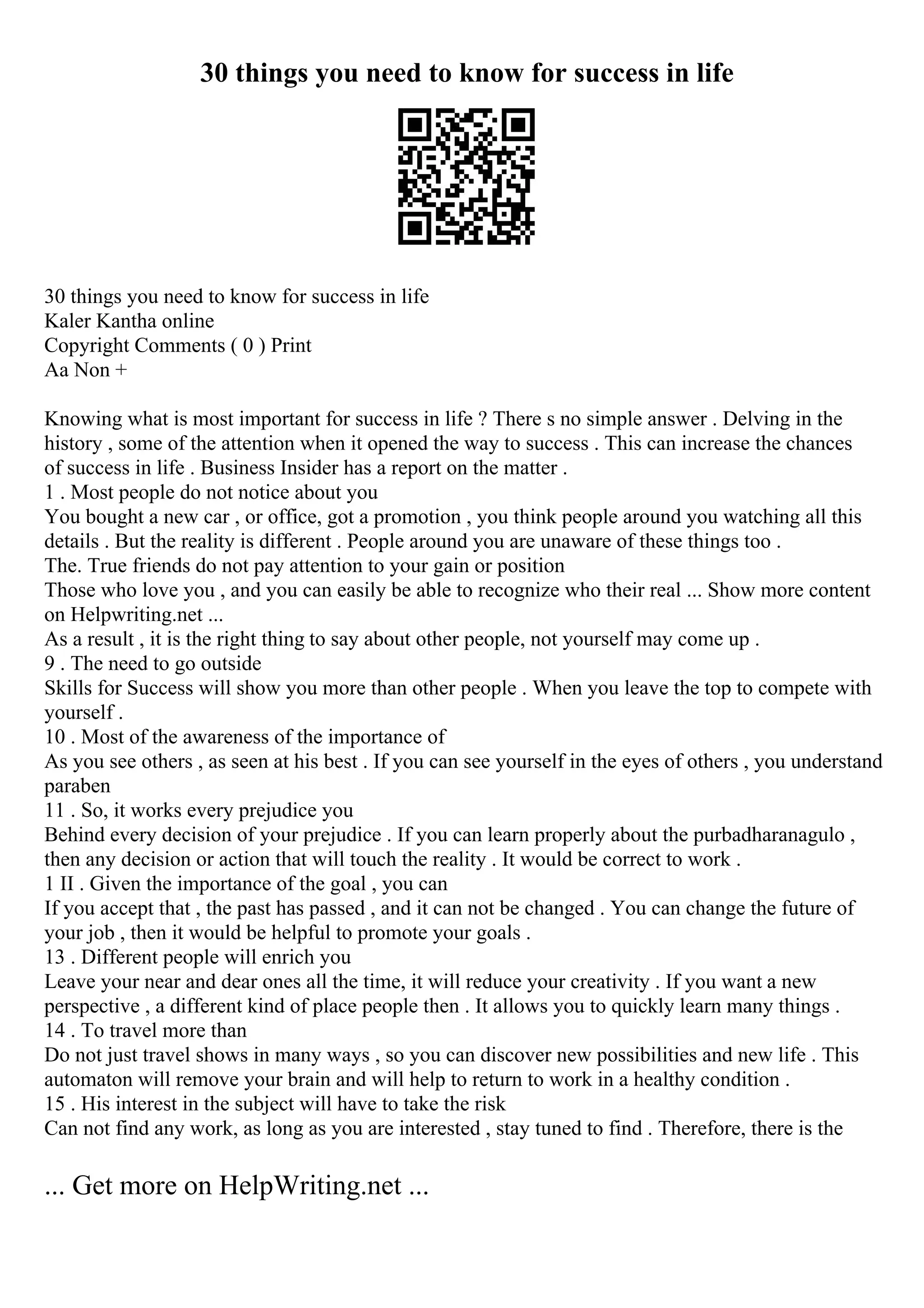 30 things you need to know for success in life
30 things you need to know for success in life
Kaler Kantha online
Copyright Comments ( 0 ) Print
Aa Non +
Knowing what is most important for success in life ? There s no simple answer . Delving in the
history , some of the attention when it opened the way to success . This can increase the chances
of success in life . Business Insider has a report on the matter .
1 . Most people do not notice about you
You bought a new car , or office, got a promotion , you think people around you watching all this
details . But the reality is different . People around you are unaware of these things too .
The. True friends do not pay attention to your gain or position
Those who love you , and you can easily be able to recognize who their real ... Show more content
on Helpwriting.net ...
As a result , it is the right thing to say about other people, not yourself may come up .
9 . The need to go outside
Skills for Success will show you more than other people . When you leave the top to compete with
yourself .
10 . Most of the awareness of the importance of
As you see others , as seen at his best . If you can see yourself in the eyes of others , you understand
paraben
11 . So, it works every prejudice you
Behind every decision of your prejudice . If you can learn properly about the purbadharanagulo ,
then any decision or action that will touch the reality . It would be correct to work .
1 II . Given the importance of the goal , you can
If you accept that , the past has passed , and it can not be changed . You can change the future of
your job , then it would be helpful to promote your goals .
13 . Different people will enrich you
Leave your near and dear ones all the time, it will reduce your creativity . If you want a new
perspective , a different kind of place people then . It allows you to quickly learn many things .
14 . To travel more than
Do not just travel shows in many ways , so you can discover new possibilities and new life . This
automaton will remove your brain and will help to return to work in a healthy condition .
15 . His interest in the subject will have to take the risk
Can not find any work, as long as you are interested , stay tuned to find . Therefore, there is the
... Get more on HelpWriting.net ...
 