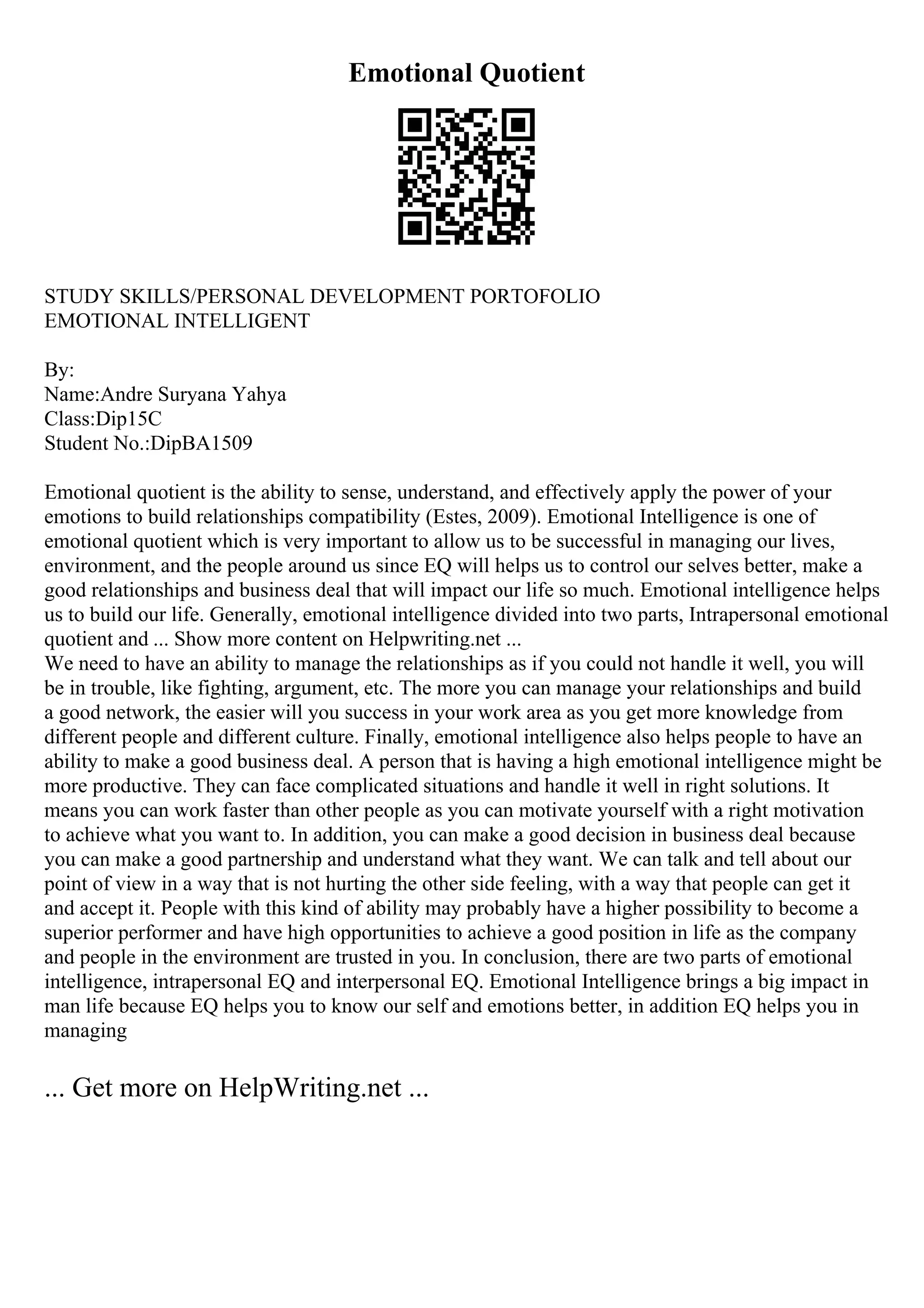 Emotional Quotient
STUDY SKILLS/PERSONAL DEVELOPMENT PORTOFOLIO
EMOTIONAL INTELLIGENT
By:
Name:Andre Suryana Yahya
Class:Dip15C
Student No.:DipBA1509
Emotional quotient is the ability to sense, understand, and effectively apply the power of your
emotions to build relationships compatibility (Estes, 2009). Emotional Intelligence is one of
emotional quotient which is very important to allow us to be successful in managing our lives,
environment, and the people around us since EQ will helps us to control our selves better, make a
good relationships and business deal that will impact our life so much. Emotional intelligence helps
us to build our life. Generally, emotional intelligence divided into two parts, Intrapersonal emotional
quotient and ... Show more content on Helpwriting.net ...
We need to have an ability to manage the relationships as if you could not handle it well, you will
be in trouble, like fighting, argument, etc. The more you can manage your relationships and build
a good network, the easier will you success in your work area as you get more knowledge from
different people and different culture. Finally, emotional intelligence also helps people to have an
ability to make a good business deal. A person that is having a high emotional intelligence might be
more productive. They can face complicated situations and handle it well in right solutions. It
means you can work faster than other people as you can motivate yourself with a right motivation
to achieve what you want to. In addition, you can make a good decision in business deal because
you can make a good partnership and understand what they want. We can talk and tell about our
point of view in a way that is not hurting the other side feeling, with a way that people can get it
and accept it. People with this kind of ability may probably have a higher possibility to become a
superior performer and have high opportunities to achieve a good position in life as the company
and people in the environment are trusted in you. In conclusion, there are two parts of emotional
intelligence, intrapersonal EQ and interpersonal EQ. Emotional Intelligence brings a big impact in
man life because EQ helps you to know our self and emotions better, in addition EQ helps you in
managing
... Get more on HelpWriting.net ...
 