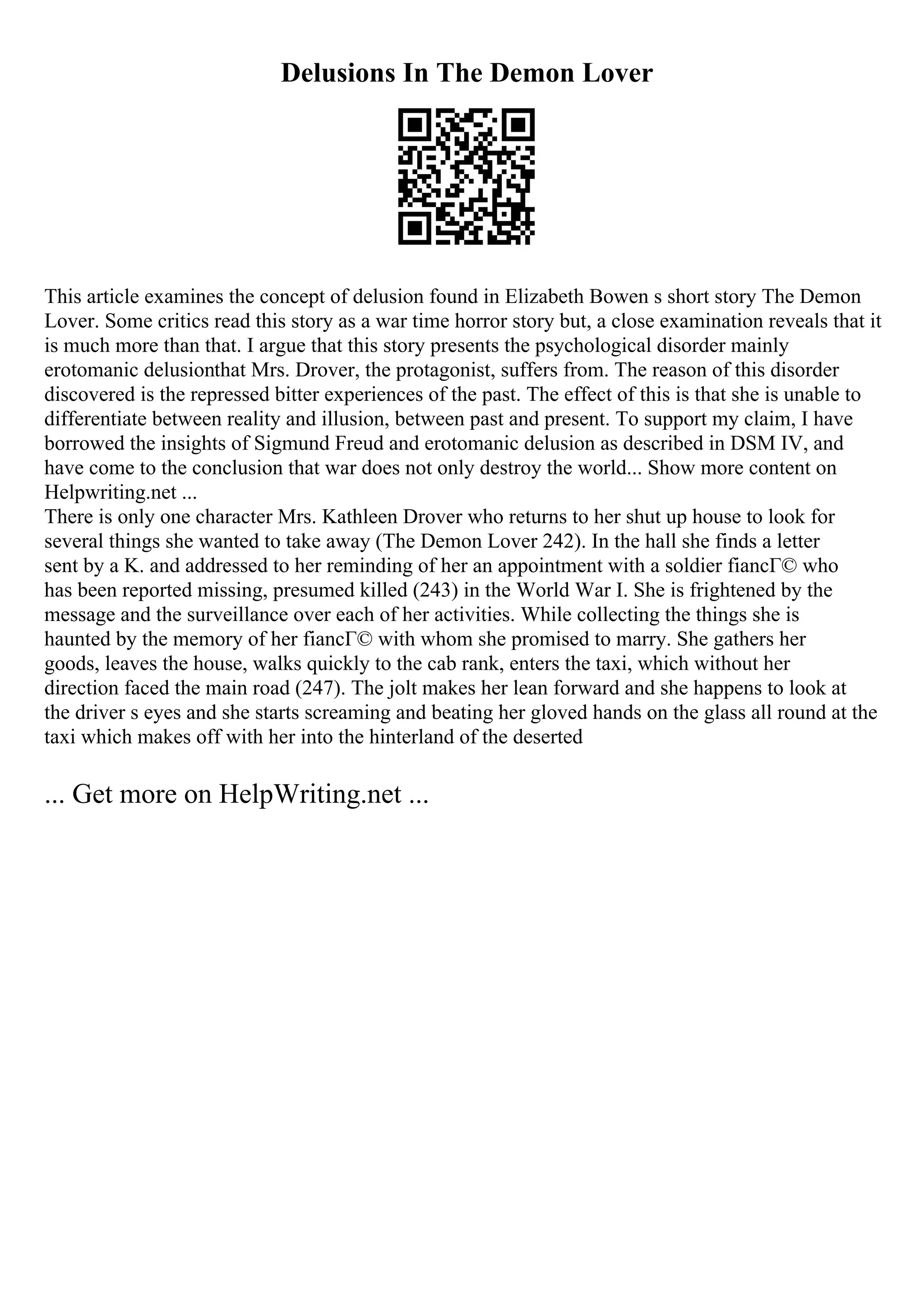 Delusions In The Demon Lover
This article examines the concept of delusion found in Elizabeth Bowen s short story The Demon
Lover. Some critics read this story as a war time horror story but, a close examination reveals that it
is much more than that. I argue that this story presents the psychological disorder mainly
erotomanic delusionthat Mrs. Drover, the protagonist, suffers from. The reason of this disorder
discovered is the repressed bitter experiences of the past. The effect of this is that she is unable to
differentiate between reality and illusion, between past and present. To support my claim, I have
borrowed the insights of Sigmund Freud and erotomanic delusion as described in DSM IV, and
have come to the conclusion that war does not only destroy the world... Show more content on
Helpwriting.net ...
There is only one character Mrs. Kathleen Drover who returns to her shut up house to look for
several things she wanted to take away (The Demon Lover 242). In the hall she finds a letter
sent by a K. and addressed to her reminding of her an appointment with a soldier fiancГ© who
has been reported missing, presumed killed (243) in the World War I. She is frightened by the
message and the surveillance over each of her activities. While collecting the things she is
haunted by the memory of her fiancГ© with whom she promised to marry. She gathers her
goods, leaves the house, walks quickly to the cab rank, enters the taxi, which without her
direction faced the main road (247). The jolt makes her lean forward and she happens to look at
the driver s eyes and she starts screaming and beating her gloved hands on the glass all round at the
taxi which makes off with her into the hinterland of the deserted
... Get more on HelpWriting.net ...
 
