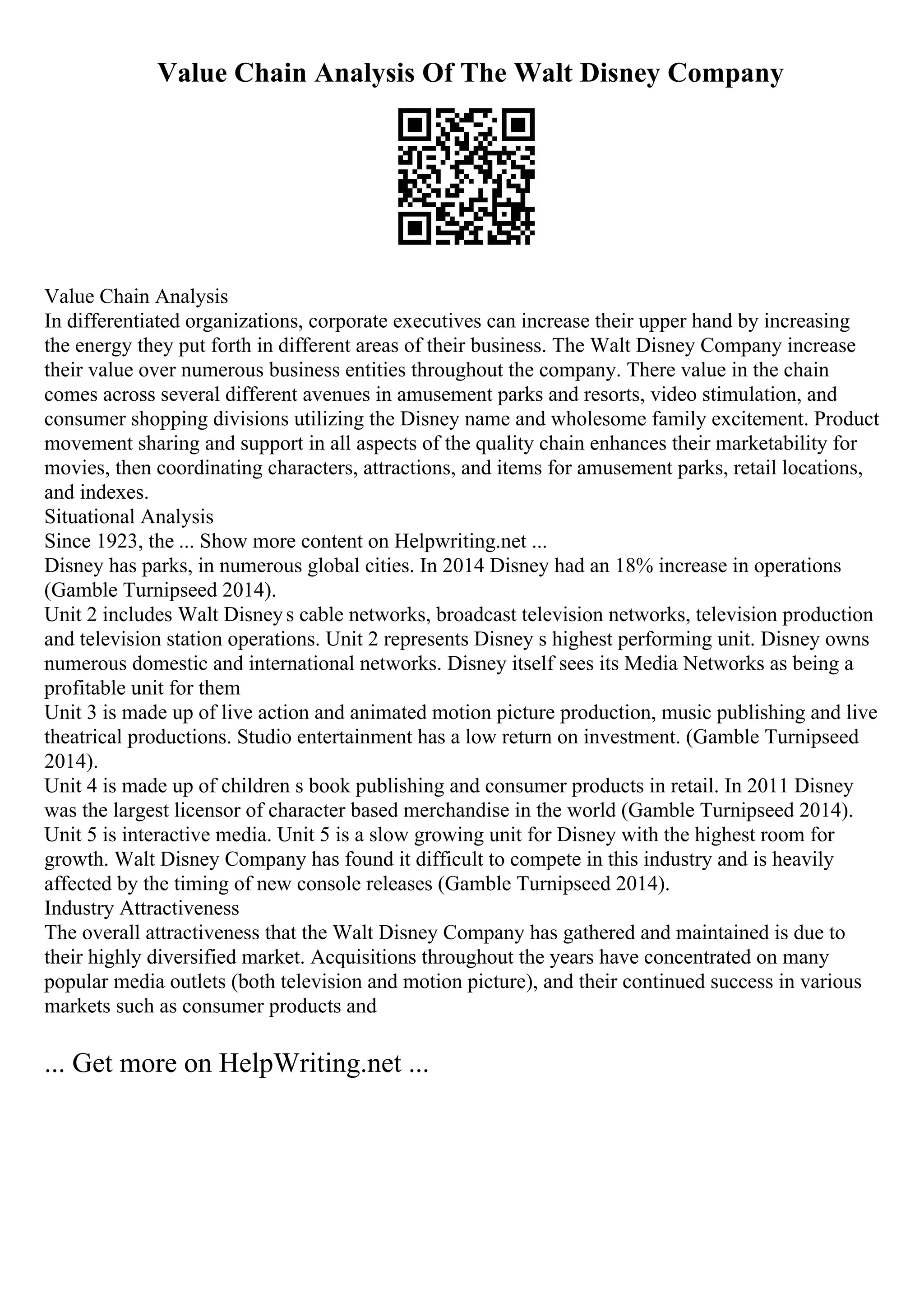 Value Chain Analysis Of The Walt Disney Company
Value Chain Analysis
In differentiated organizations, corporate executives can increase their upper hand by increasing
the energy they put forth in different areas of their business. The Walt Disney Company increase
their value over numerous business entities throughout the company. There value in the chain
comes across several different avenues in amusement parks and resorts, video stimulation, and
consumer shopping divisions utilizing the Disney name and wholesome family excitement. Product
movement sharing and support in all aspects of the quality chain enhances their marketability for
movies, then coordinating characters, attractions, and items for amusement parks, retail locations,
and indexes.
Situational Analysis
Since 1923, the ... Show more content on Helpwriting.net ...
Disney has parks, in numerous global cities. In 2014 Disney had an 18% increase in operations
(Gamble Turnipseed 2014).
Unit 2 includes Walt Disneys cable networks, broadcast television networks, television production
and television station operations. Unit 2 represents Disney s highest performing unit. Disney owns
numerous domestic and international networks. Disney itself sees its Media Networks as being a
profitable unit for them
Unit 3 is made up of live action and animated motion picture production, music publishing and live
theatrical productions. Studio entertainment has a low return on investment. (Gamble Turnipseed
2014).
Unit 4 is made up of children s book publishing and consumer products in retail. In 2011 Disney
was the largest licensor of character based merchandise in the world (Gamble Turnipseed 2014).
Unit 5 is interactive media. Unit 5 is a slow growing unit for Disney with the highest room for
growth. Walt Disney Company has found it difficult to compete in this industry and is heavily
affected by the timing of new console releases (Gamble Turnipseed 2014).
Industry Attractiveness
The overall attractiveness that the Walt Disney Company has gathered and maintained is due to
their highly diversified market. Acquisitions throughout the years have concentrated on many
popular media outlets (both television and motion picture), and their continued success in various
markets such as consumer products and
... Get more on HelpWriting.net ...
 