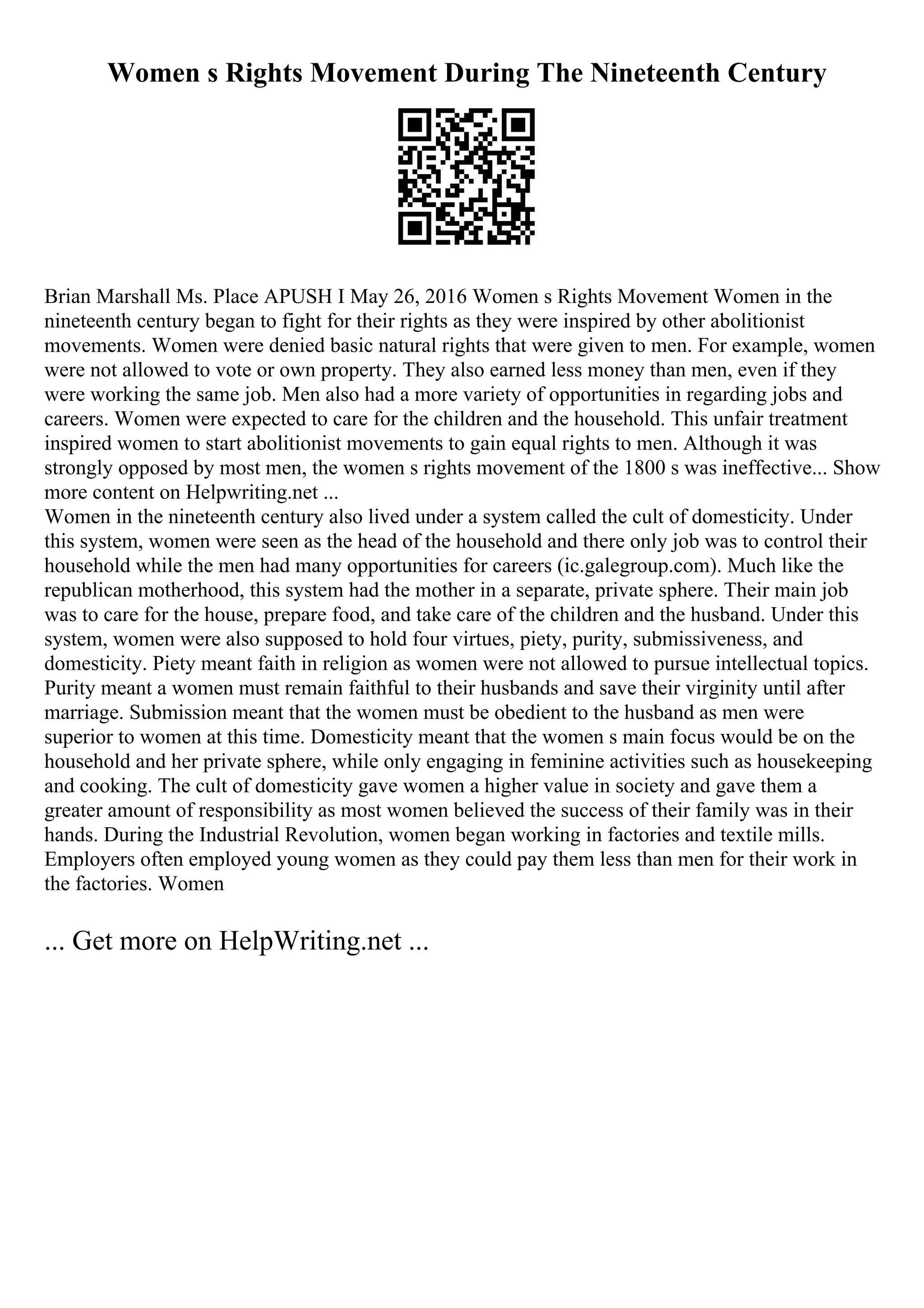 Women s Rights Movement During The Nineteenth Century
Brian Marshall Ms. Place APUSH I May 26, 2016 Women s Rights Movement Women in the
nineteenth century began to fight for their rights as they were inspired by other abolitionist
movements. Women were denied basic natural rights that were given to men. For example, women
were not allowed to vote or own property. They also earned less money than men, even if they
were working the same job. Men also had a more variety of opportunities in regarding jobs and
careers. Women were expected to care for the children and the household. This unfair treatment
inspired women to start abolitionist movements to gain equal rights to men. Although it was
strongly opposed by most men, the women s rights movement of the 1800 s was ineffective... Show
more content on Helpwriting.net ...
Women in the nineteenth century also lived under a system called the cult of domesticity. Under
this system, women were seen as the head of the household and there only job was to control their
household while the men had many opportunities for careers (ic.galegroup.com). Much like the
republican motherhood, this system had the mother in a separate, private sphere. Their main job
was to care for the house, prepare food, and take care of the children and the husband. Under this
system, women were also supposed to hold four virtues, piety, purity, submissiveness, and
domesticity. Piety meant faith in religion as women were not allowed to pursue intellectual topics.
Purity meant a women must remain faithful to their husbands and save their virginity until after
marriage. Submission meant that the women must be obedient to the husband as men were
superior to women at this time. Domesticity meant that the women s main focus would be on the
household and her private sphere, while only engaging in feminine activities such as housekeeping
and cooking. The cult of domesticity gave women a higher value in society and gave them a
greater amount of responsibility as most women believed the success of their family was in their
hands. During the Industrial Revolution, women began working in factories and textile mills.
Employers often employed young women as they could pay them less than men for their work in
the factories. Women
... Get more on HelpWriting.net ...
 