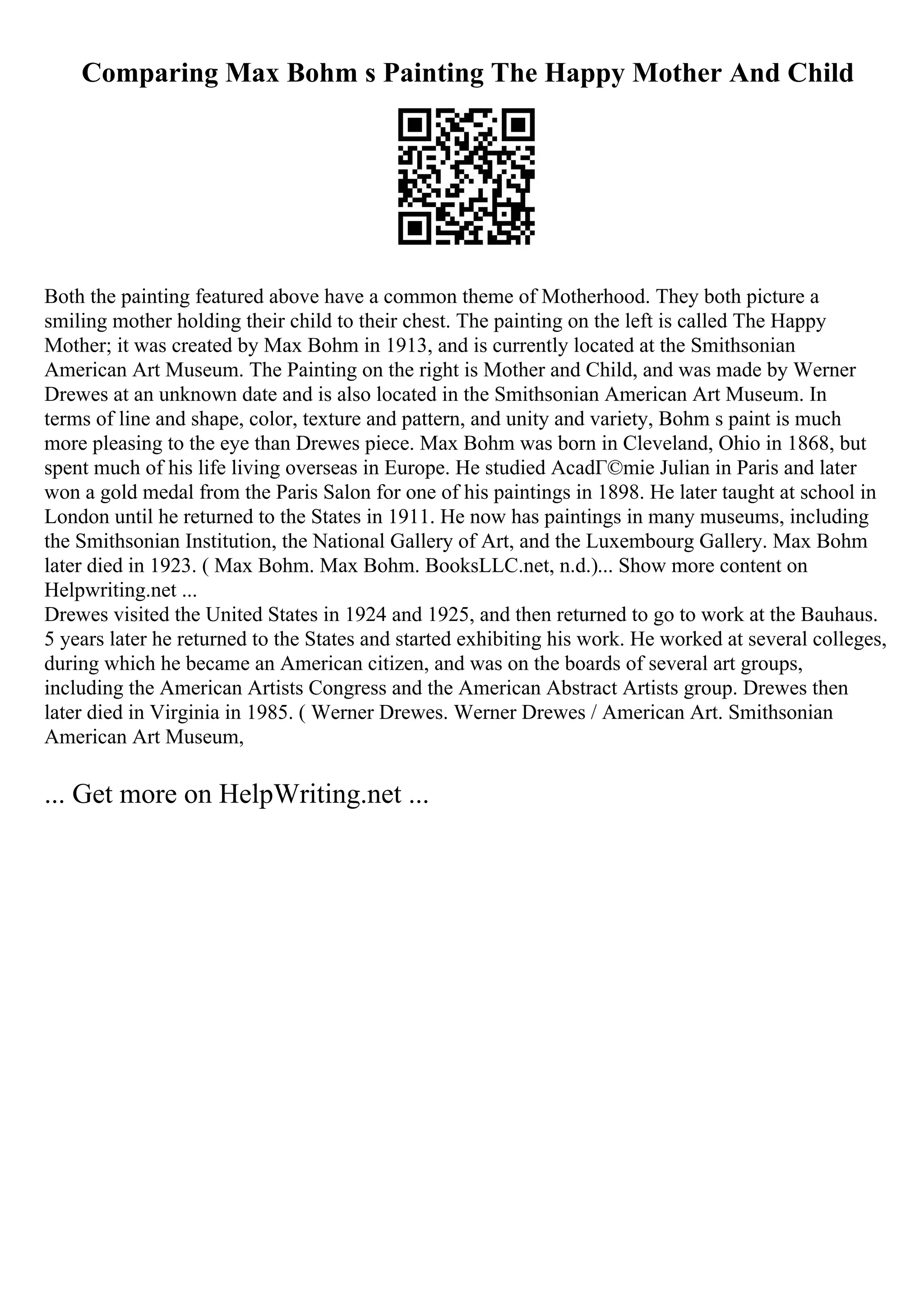 Comparing Max Bohm s Painting The Happy Mother And Child
Both the painting featured above have a common theme of Motherhood. They both picture a
smiling mother holding their child to their chest. The painting on the left is called The Happy
Mother; it was created by Max Bohm in 1913, and is currently located at the Smithsonian
American Art Museum. The Painting on the right is Mother and Child, and was made by Werner
Drewes at an unknown date and is also located in the Smithsonian American Art Museum. In
terms of line and shape, color, texture and pattern, and unity and variety, Bohm s paint is much
more pleasing to the eye than Drewes piece. Max Bohm was born in Cleveland, Ohio in 1868, but
spent much of his life living overseas in Europe. He studied AcadГ©mie Julian in Paris and later
won a gold medal from the Paris Salon for one of his paintings in 1898. He later taught at school in
London until he returned to the States in 1911. He now has paintings in many museums, including
the Smithsonian Institution, the National Gallery of Art, and the Luxembourg Gallery. Max Bohm
later died in 1923. ( Max Bohm. Max Bohm. BooksLLC.net, n.d.)... Show more content on
Helpwriting.net ...
Drewes visited the United States in 1924 and 1925, and then returned to go to work at the Bauhaus.
5 years later he returned to the States and started exhibiting his work. He worked at several colleges,
during which he became an American citizen, and was on the boards of several art groups,
including the American Artists Congress and the American Abstract Artists group. Drewes then
later died in Virginia in 1985. ( Werner Drewes. Werner Drewes / American Art. Smithsonian
American Art Museum,
... Get more on HelpWriting.net ...
 