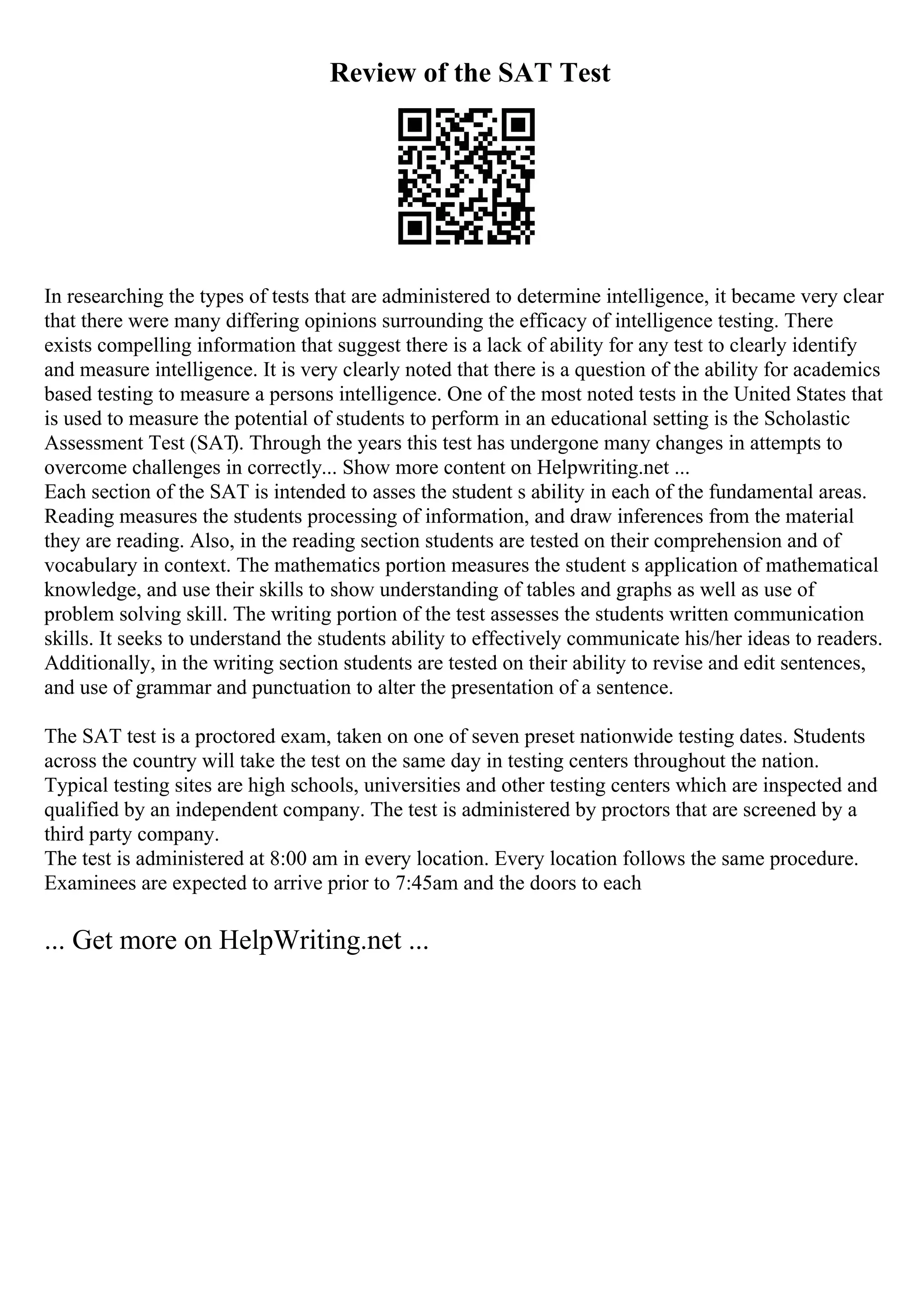 Review of the SAT Test
In researching the types of tests that are administered to determine intelligence, it became very clear
that there were many differing opinions surrounding the efficacy of intelligence testing. There
exists compelling information that suggest there is a lack of ability for any test to clearly identify
and measure intelligence. It is very clearly noted that there is a question of the ability for academics
based testing to measure a persons intelligence. One of the most noted tests in the United States that
is used to measure the potential of students to perform in an educational setting is the Scholastic
Assessment Test (SAT
). Through the years this test has undergone many changes in attempts to
overcome challenges in correctly... Show more content on Helpwriting.net ...
Each section of the SAT is intended to asses the student s ability in each of the fundamental areas.
Reading measures the students processing of information, and draw inferences from the material
they are reading. Also, in the reading section students are tested on their comprehension and of
vocabulary in context. The mathematics portion measures the student s application of mathematical
knowledge, and use their skills to show understanding of tables and graphs as well as use of
problem solving skill. The writing portion of the test assesses the students written communication
skills. It seeks to understand the students ability to effectively communicate his/her ideas to readers.
Additionally, in the writing section students are tested on their ability to revise and edit sentences,
and use of grammar and punctuation to alter the presentation of a sentence.
The SAT test is a proctored exam, taken on one of seven preset nationwide testing dates. Students
across the country will take the test on the same day in testing centers throughout the nation.
Typical testing sites are high schools, universities and other testing centers which are inspected and
qualified by an independent company. The test is administered by proctors that are screened by a
third party company.
The test is administered at 8:00 am in every location. Every location follows the same procedure.
Examinees are expected to arrive prior to 7:45am and the doors to each
... Get more on HelpWriting.net ...
 