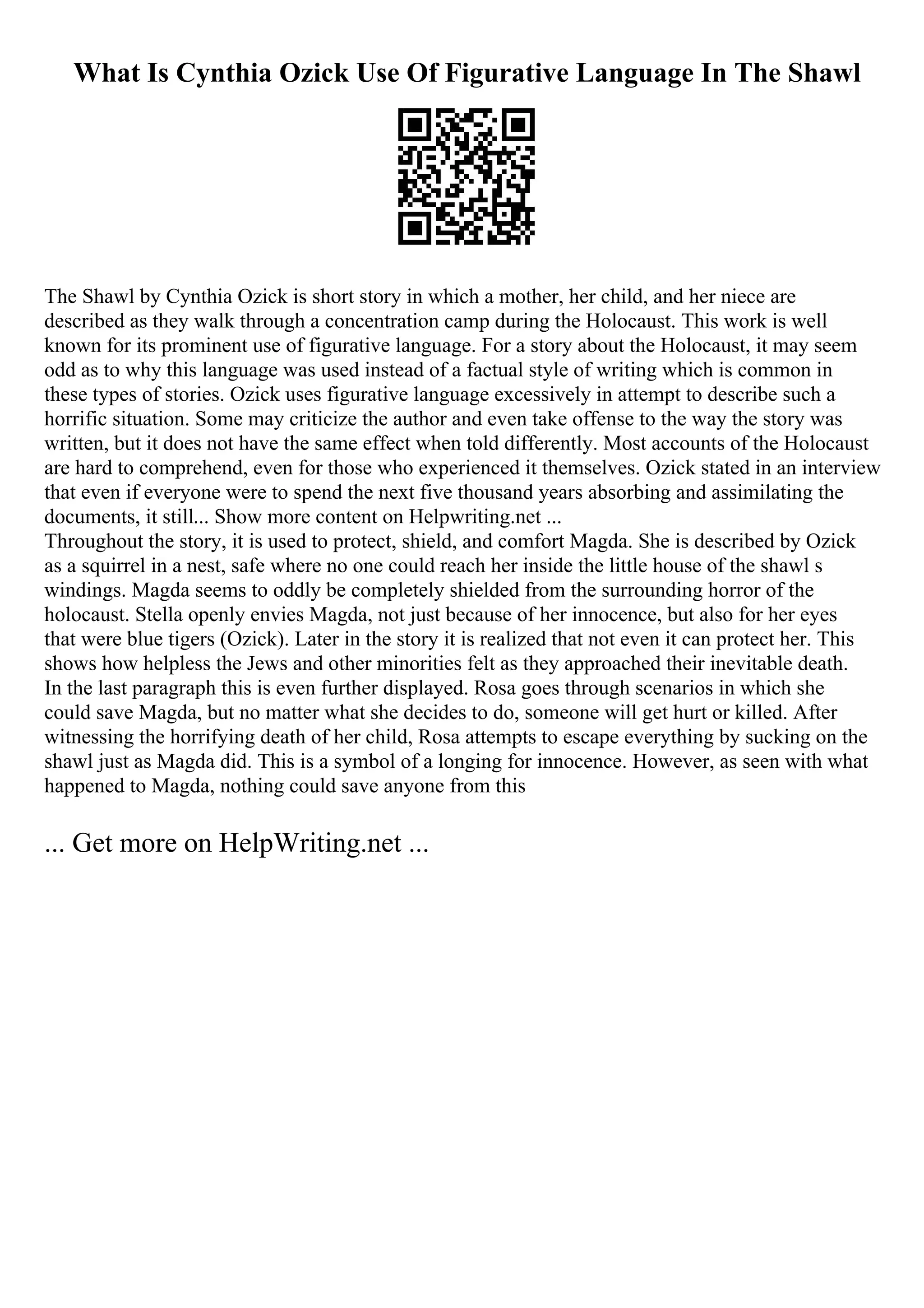 What Is Cynthia Ozick Use Of Figurative Language In The Shawl
The Shawl by Cynthia Ozick is short story in which a mother, her child, and her niece are
described as they walk through a concentration camp during the Holocaust. This work is well
known for its prominent use of figurative language. For a story about the Holocaust, it may seem
odd as to why this language was used instead of a factual style of writing which is common in
these types of stories. Ozick uses figurative language excessively in attempt to describe such a
horrific situation. Some may criticize the author and even take offense to the way the story was
written, but it does not have the same effect when told differently. Most accounts of the Holocaust
are hard to comprehend, even for those who experienced it themselves. Ozick stated in an interview
that even if everyone were to spend the next five thousand years absorbing and assimilating the
documents, it still... Show more content on Helpwriting.net ...
Throughout the story, it is used to protect, shield, and comfort Magda. She is described by Ozick
as a squirrel in a nest, safe where no one could reach her inside the little house of the shawl s
windings. Magda seems to oddly be completely shielded from the surrounding horror of the
holocaust. Stella openly envies Magda, not just because of her innocence, but also for her eyes
that were blue tigers (Ozick). Later in the story it is realized that not even it can protect her. This
shows how helpless the Jews and other minorities felt as they approached their inevitable death.
In the last paragraph this is even further displayed. Rosa goes through scenarios in which she
could save Magda, but no matter what she decides to do, someone will get hurt or killed. After
witnessing the horrifying death of her child, Rosa attempts to escape everything by sucking on the
shawl just as Magda did. This is a symbol of a longing for innocence. However, as seen with what
happened to Magda, nothing could save anyone from this
... Get more on HelpWriting.net ...
 