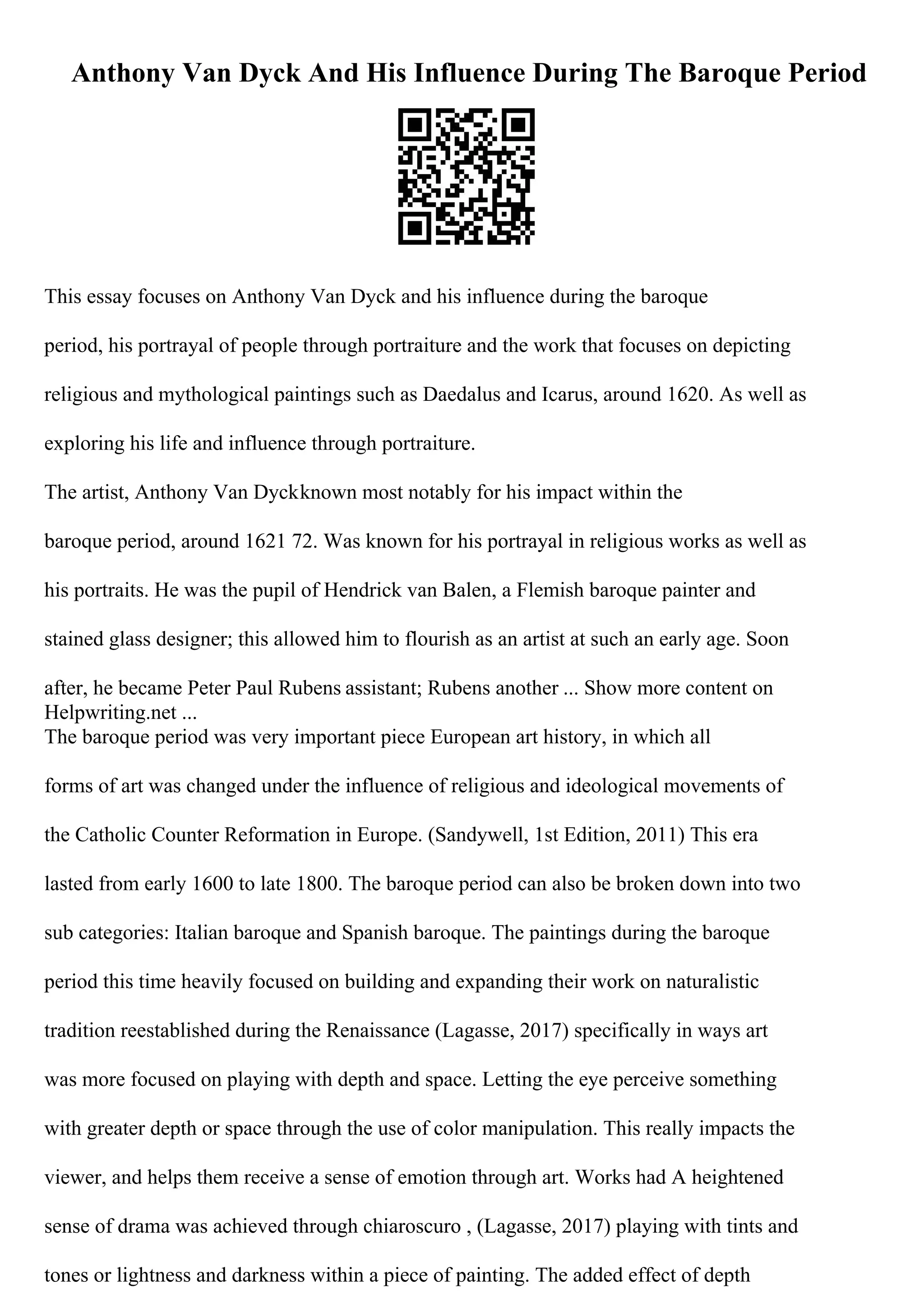 Anthony Van Dyck And His Influence During The Baroque Period
This essay focuses on Anthony Van Dyck and his influence during the baroque
period, his portrayal of people through portraiture and the work that focuses on depicting
religious and mythological paintings such as Daedalus and Icarus, around 1620. As well as
exploring his life and influence through portraiture.
The artist, Anthony Van Dyckknown most notably for his impact within the
baroque period, around 1621 72. Was known for his portrayal in religious works as well as
his portraits. He was the pupil of Hendrick van Balen, a Flemish baroque painter and
stained glass designer; this allowed him to flourish as an artist at such an early age. Soon
after, he became Peter Paul Rubens assistant; Rubens another ... Show more content on
Helpwriting.net ...
The baroque period was very important piece European art history, in which all
forms of art was changed under the influence of religious and ideological movements of
the Catholic Counter Reformation in Europe. (Sandywell, 1st Edition, 2011) This era
lasted from early 1600 to late 1800. The baroque period can also be broken down into two
sub categories: Italian baroque and Spanish baroque. The paintings during the baroque
period this time heavily focused on building and expanding their work on naturalistic
tradition reestablished during the Renaissance (Lagasse, 2017) specifically in ways art
was more focused on playing with depth and space. Letting the eye perceive something
with greater depth or space through the use of color manipulation. This really impacts the
viewer, and helps them receive a sense of emotion through art. Works had A heightened
sense of drama was achieved through chiaroscuro , (Lagasse, 2017) playing with tints and
tones or lightness and darkness within a piece of painting. The added effect of depth
 