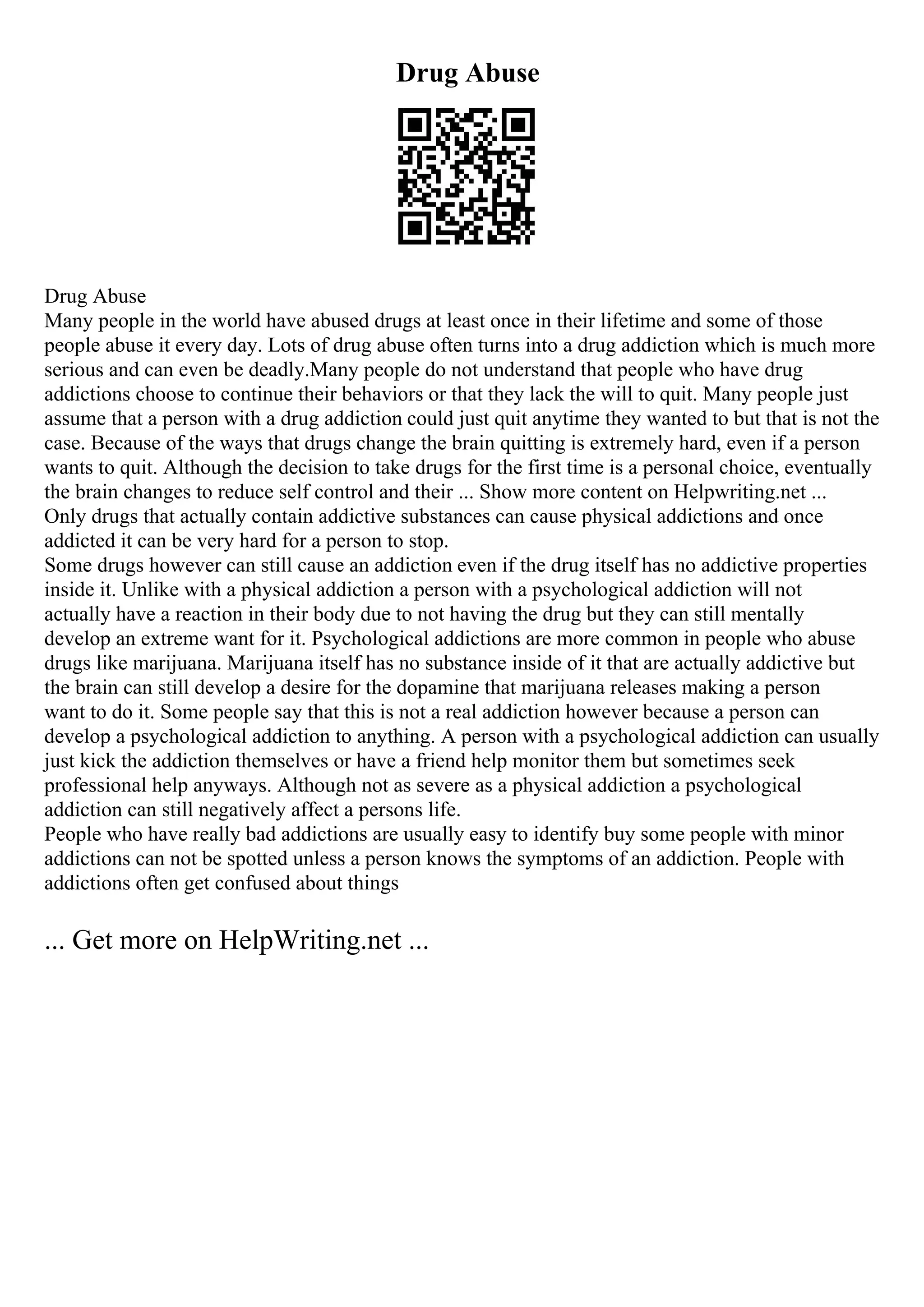 Drug Abuse
Drug Abuse
Many people in the world have abused drugs at least once in their lifetime and some of those
people abuse it every day. Lots of drug abuse often turns into a drug addiction which is much more
serious and can even be deadly.Many people do not understand that people who have drug
addictions choose to continue their behaviors or that they lack the will to quit. Many people just
assume that a person with a drug addiction could just quit anytime they wanted to but that is not the
case. Because of the ways that drugs change the brain quitting is extremely hard, even if a person
wants to quit. Although the decision to take drugs for the first time is a personal choice, eventually
the brain changes to reduce self control and their ... Show more content on Helpwriting.net ...
Only drugs that actually contain addictive substances can cause physical addictions and once
addicted it can be very hard for a person to stop.
Some drugs however can still cause an addiction even if the drug itself has no addictive properties
inside it. Unlike with a physical addiction a person with a psychological addiction will not
actually have a reaction in their body due to not having the drug but they can still mentally
develop an extreme want for it. Psychological addictions are more common in people who abuse
drugs like marijuana. Marijuana itself has no substance inside of it that are actually addictive but
the brain can still develop a desire for the dopamine that marijuana releases making a person
want to do it. Some people say that this is not a real addiction however because a person can
develop a psychological addiction to anything. A person with a psychological addiction can usually
just kick the addiction themselves or have a friend help monitor them but sometimes seek
professional help anyways. Although not as severe as a physical addiction a psychological
addiction can still negatively affect a persons life.
People who have really bad addictions are usually easy to identify buy some people with minor
addictions can not be spotted unless a person knows the symptoms of an addiction. People with
addictions often get confused about things
... Get more on HelpWriting.net ...
 