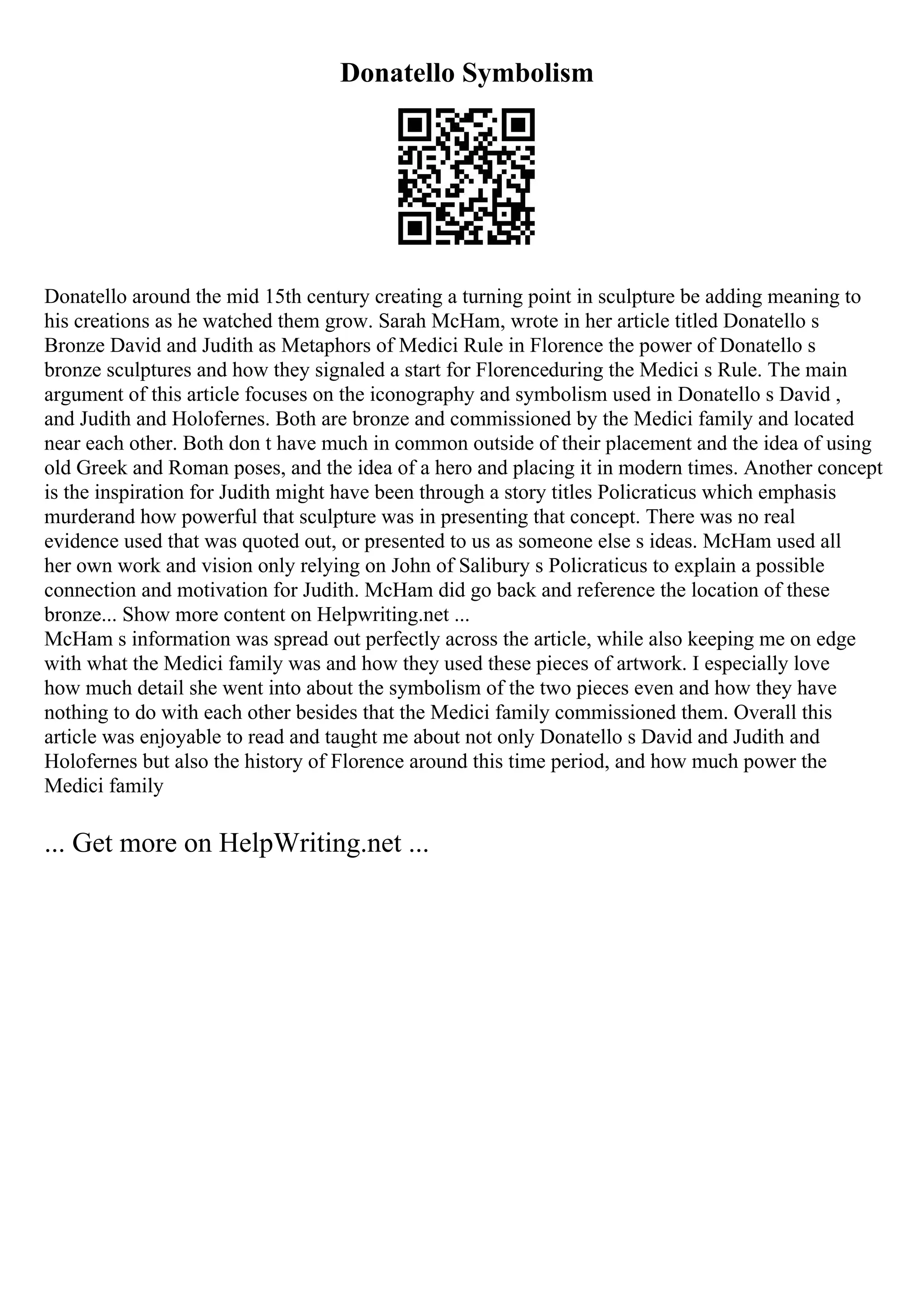 Donatello Symbolism
Donatello around the mid 15th century creating a turning point in sculpture be adding meaning to
his creations as he watched them grow. Sarah McHam, wrote in her article titled Donatello s
Bronze David and Judith as Metaphors of Medici Rule in Florence the power of Donatello s
bronze sculptures and how they signaled a start for Florenceduring the Medici s Rule. The main
argument of this article focuses on the iconography and symbolism used in Donatello s David ,
and Judith and Holofernes. Both are bronze and commissioned by the Medici family and located
near each other. Both don t have much in common outside of their placement and the idea of using
old Greek and Roman poses, and the idea of a hero and placing it in modern times. Another concept
is the inspiration for Judith might have been through a story titles Policraticus which emphasis
murderand how powerful that sculpture was in presenting that concept. There was no real
evidence used that was quoted out, or presented to us as someone else s ideas. McHam used all
her own work and vision only relying on John of Salibury s Policraticus to explain a possible
connection and motivation for Judith. McHam did go back and reference the location of these
bronze... Show more content on Helpwriting.net ...
McHam s information was spread out perfectly across the article, while also keeping me on edge
with what the Medici family was and how they used these pieces of artwork. I especially love
how much detail she went into about the symbolism of the two pieces even and how they have
nothing to do with each other besides that the Medici family commissioned them. Overall this
article was enjoyable to read and taught me about not only Donatello s David and Judith and
Holofernes but also the history of Florence around this time period, and how much power the
Medici family
... Get more on HelpWriting.net ...
 
