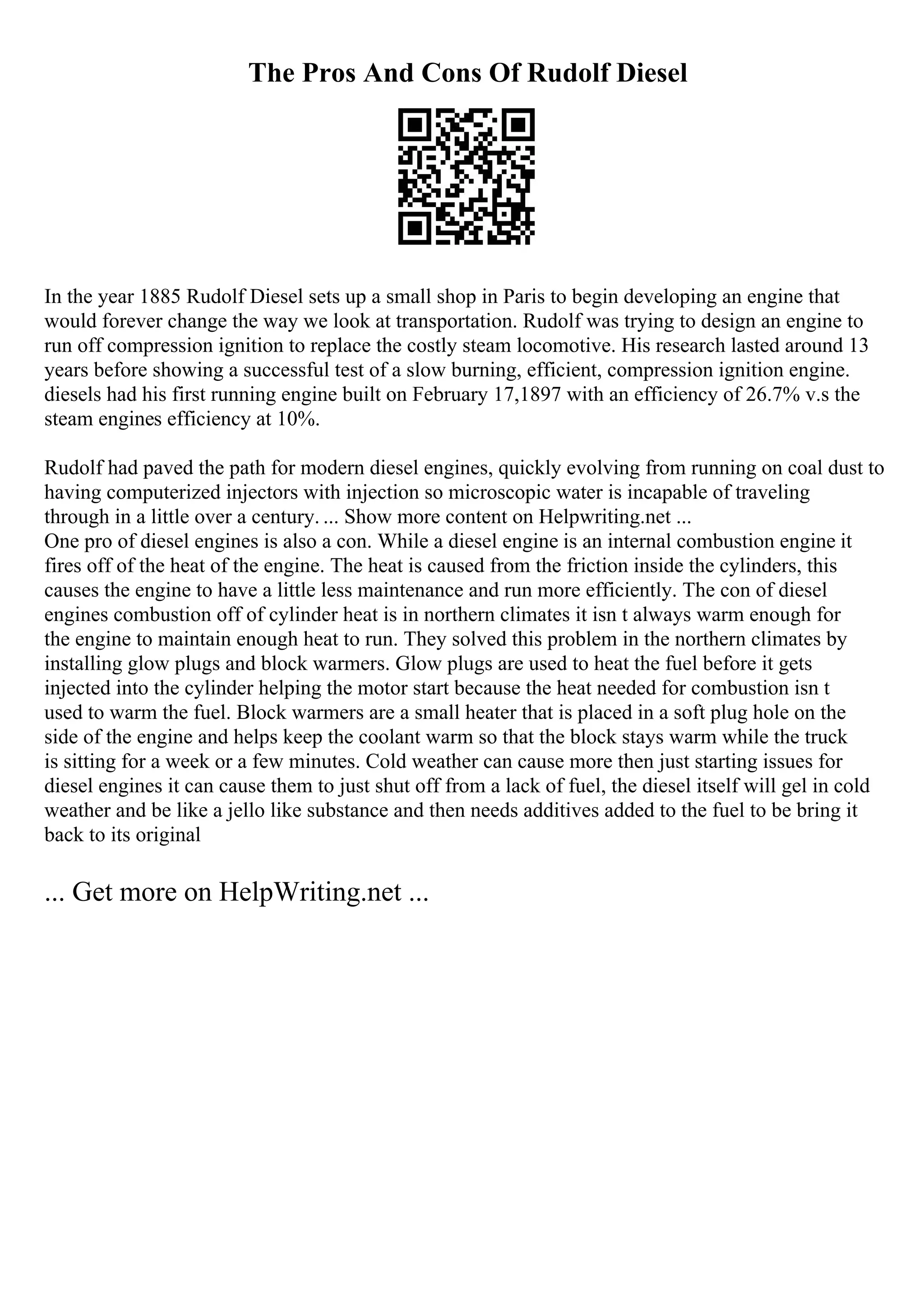 The Pros And Cons Of Rudolf Diesel
In the year 1885 Rudolf Diesel sets up a small shop in Paris to begin developing an engine that
would forever change the way we look at transportation. Rudolf was trying to design an engine to
run off compression ignition to replace the costly steam locomotive. His research lasted around 13
years before showing a successful test of a slow burning, efficient, compression ignition engine.
diesels had his first running engine built on February 17,1897 with an efficiency of 26.7% v.s the
steam engines efficiency at 10%.
Rudolf had paved the path for modern diesel engines, quickly evolving from running on coal dust to
having computerized injectors with injection so microscopic water is incapable of traveling
through in a little over a century. ... Show more content on Helpwriting.net ...
One pro of diesel engines is also a con. While a diesel engine is an internal combustion engine it
fires off of the heat of the engine. The heat is caused from the friction inside the cylinders, this
causes the engine to have a little less maintenance and run more efficiently. The con of diesel
engines combustion off of cylinder heat is in northern climates it isn t always warm enough for
the engine to maintain enough heat to run. They solved this problem in the northern climates by
installing glow plugs and block warmers. Glow plugs are used to heat the fuel before it gets
injected into the cylinder helping the motor start because the heat needed for combustion isn t
used to warm the fuel. Block warmers are a small heater that is placed in a soft plug hole on the
side of the engine and helps keep the coolant warm so that the block stays warm while the truck
is sitting for a week or a few minutes. Cold weather can cause more then just starting issues for
diesel engines it can cause them to just shut off from a lack of fuel, the diesel itself will gel in cold
weather and be like a jello like substance and then needs additives added to the fuel to be bring it
back to its original
... Get more on HelpWriting.net ...
 