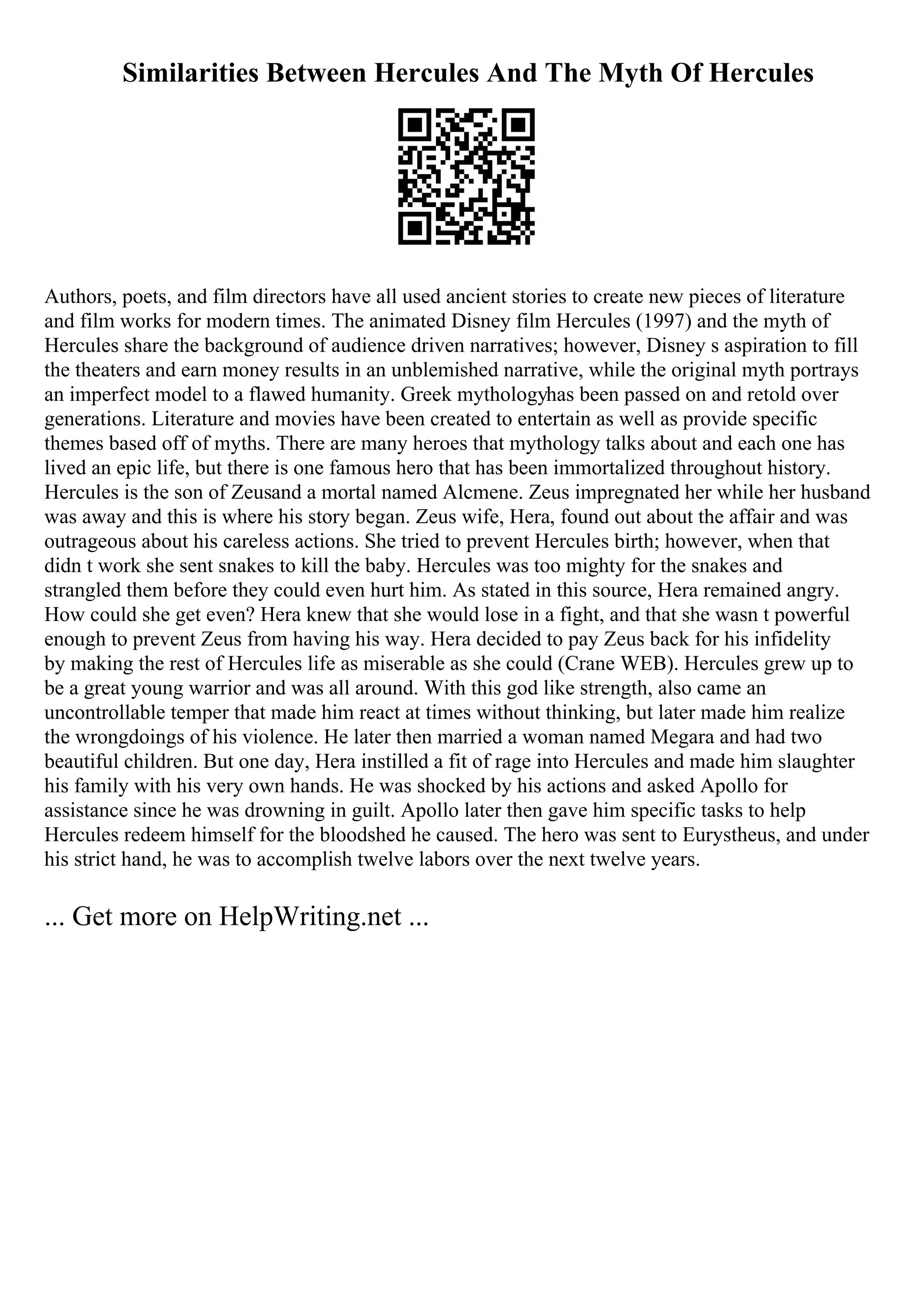 Similarities Between Hercules And The Myth Of Hercules
Authors, poets, and film directors have all used ancient stories to create new pieces of literature
and film works for modern times. The animated Disney film Hercules (1997) and the myth of
Hercules share the background of audience driven narratives; however, Disney s aspiration to fill
the theaters and earn money results in an unblemished narrative, while the original myth portrays
an imperfect model to a flawed humanity. Greek mythologyhas been passed on and retold over
generations. Literature and movies have been created to entertain as well as provide specific
themes based off of myths. There are many heroes that mythology talks about and each one has
lived an epic life, but there is one famous hero that has been immortalized throughout history.
Hercules is the son of Zeusand a mortal named Alcmene. Zeus impregnated her while her husband
was away and this is where his story began. Zeus wife, Hera, found out about the affair and was
outrageous about his careless actions. She tried to prevent Hercules birth; however, when that
didn t work she sent snakes to kill the baby. Hercules was too mighty for the snakes and
strangled them before they could even hurt him. As stated in this source, Hera remained angry.
How could she get even? Hera knew that she would lose in a fight, and that she wasn t powerful
enough to prevent Zeus from having his way. Hera decided to pay Zeus back for his infidelity
by making the rest of Hercules life as miserable as she could (Crane WEB). Hercules grew up to
be a great young warrior and was all around. With this god like strength, also came an
uncontrollable temper that made him react at times without thinking, but later made him realize
the wrongdoings of his violence. He later then married a woman named Megara and had two
beautiful children. But one day, Hera instilled a fit of rage into Hercules and made him slaughter
his family with his very own hands. He was shocked by his actions and asked Apollo for
assistance since he was drowning in guilt. Apollo later then gave him specific tasks to help
Hercules redeem himself for the bloodshed he caused. The hero was sent to Eurystheus, and under
his strict hand, he was to accomplish twelve labors over the next twelve years.
... Get more on HelpWriting.net ...
 