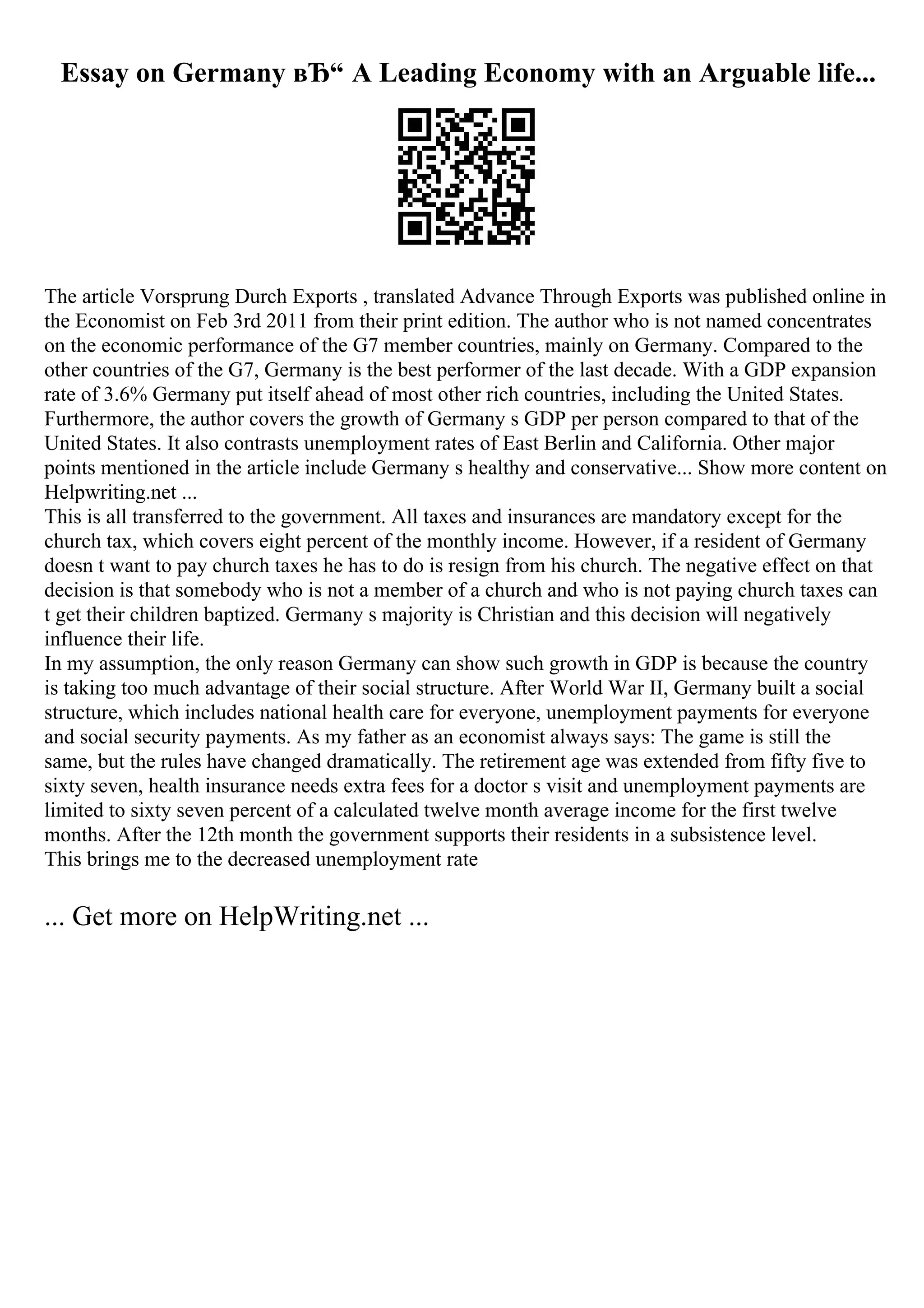 Essay on Germany вЂ“ A Leading Economy with an Arguable life...
The article Vorsprung Durch Exports , translated Advance Through Exports was published online in
the Economist on Feb 3rd 2011 from their print edition. The author who is not named concentrates
on the economic performance of the G7 member countries, mainly on Germany. Compared to the
other countries of the G7, Germany is the best performer of the last decade. With a GDP expansion
rate of 3.6% Germany put itself ahead of most other rich countries, including the United States.
Furthermore, the author covers the growth of Germany s GDP per person compared to that of the
United States. It also contrasts unemployment rates of East Berlin and California. Other major
points mentioned in the article include Germany s healthy and conservative... Show more content on
Helpwriting.net ...
This is all transferred to the government. All taxes and insurances are mandatory except for the
church tax, which covers eight percent of the monthly income. However, if a resident of Germany
doesn t want to pay church taxes he has to do is resign from his church. The negative effect on that
decision is that somebody who is not a member of a church and who is not paying church taxes can
t get their children baptized. Germany s majority is Christian and this decision will negatively
influence their life.
In my assumption, the only reason Germany can show such growth in GDP is because the country
is taking too much advantage of their social structure. After World War II, Germany built a social
structure, which includes national health care for everyone, unemployment payments for everyone
and social security payments. As my father as an economist always says: The game is still the
same, but the rules have changed dramatically. The retirement age was extended from fifty five to
sixty seven, health insurance needs extra fees for a doctor s visit and unemployment payments are
limited to sixty seven percent of a calculated twelve month average income for the first twelve
months. After the 12th month the government supports their residents in a subsistence level.
This brings me to the decreased unemployment rate
... Get more on HelpWriting.net ...
 