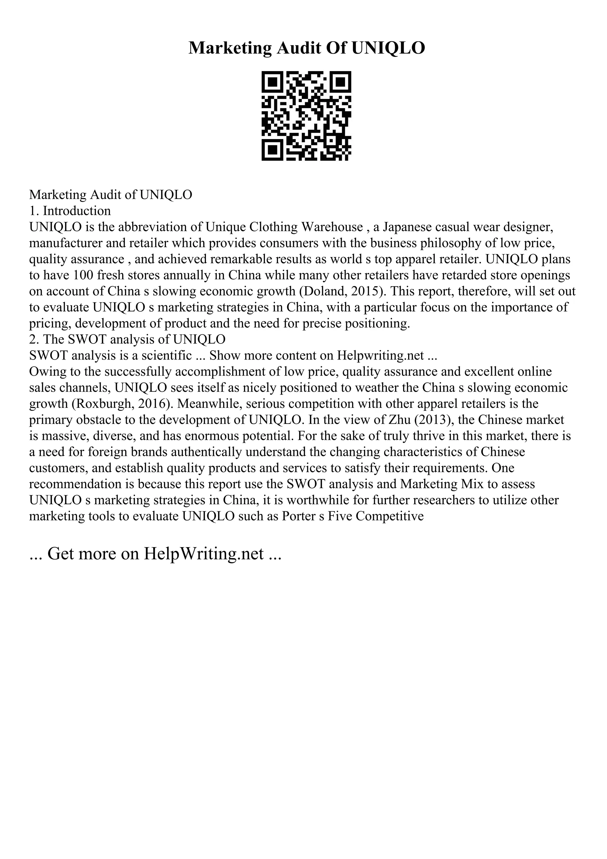 Marketing Audit Of UNIQLO
Marketing Audit of UNIQLO
1. Introduction
UNIQLO is the abbreviation of Unique Clothing Warehouse , a Japanese casual wear designer,
manufacturer and retailer which provides consumers with the business philosophy of low price,
quality assurance , and achieved remarkable results as world s top apparel retailer. UNIQLO plans
to have 100 fresh stores annually in China while many other retailers have retarded store openings
on account of China s slowing economic growth (Doland, 2015). This report, therefore, will set out
to evaluate UNIQLO s marketing strategies in China, with a particular focus on the importance of
pricing, development of product and the need for precise positioning.
2. The SWOT analysis of UNIQLO
SWOT analysis is a scientific ... Show more content on Helpwriting.net ...
Owing to the successfully accomplishment of low price, quality assurance and excellent online
sales channels, UNIQLO sees itself as nicely positioned to weather the China s slowing economic
growth (Roxburgh, 2016). Meanwhile, serious competition with other apparel retailers is the
primary obstacle to the development of UNIQLO. In the view of Zhu (2013), the Chinese market
is massive, diverse, and has enormous potential. For the sake of truly thrive in this market, there is
a need for foreign brands authentically understand the changing characteristics of Chinese
customers, and establish quality products and services to satisfy their requirements. One
recommendation is because this report use the SWOT analysis and Marketing Mix to assess
UNIQLO s marketing strategies in China, it is worthwhile for further researchers to utilize other
marketing tools to evaluate UNIQLO such as Porter s Five Competitive
... Get more on HelpWriting.net ...
 