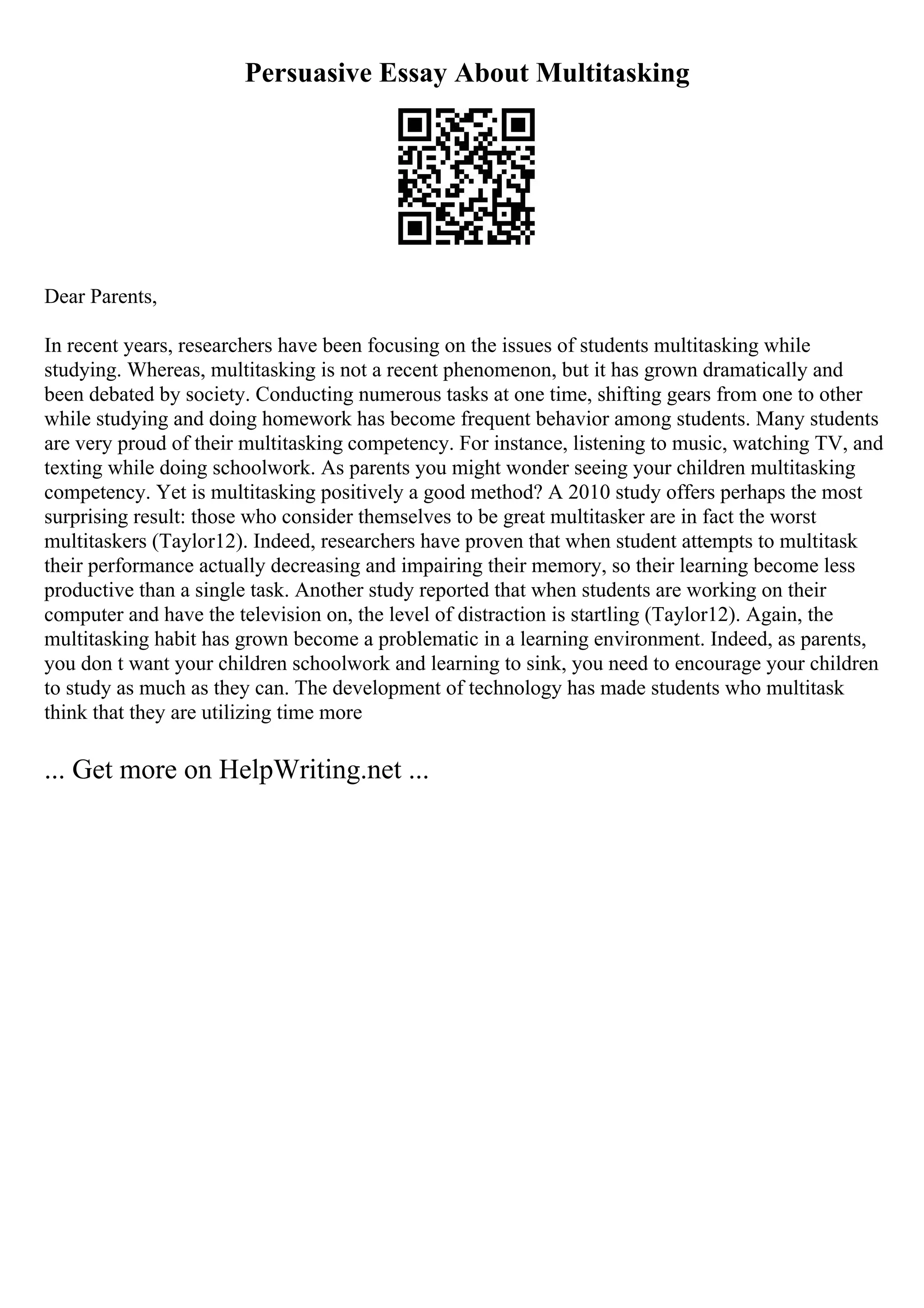 Persuasive Essay About Multitasking
Dear Parents,
In recent years, researchers have been focusing on the issues of students multitasking while
studying. Whereas, multitasking is not a recent phenomenon, but it has grown dramatically and
been debated by society. Conducting numerous tasks at one time, shifting gears from one to other
while studying and doing homework has become frequent behavior among students. Many students
are very proud of their multitasking competency. For instance, listening to music, watching TV, and
texting while doing schoolwork. As parents you might wonder seeing your children multitasking
competency. Yet is multitasking positively a good method? A 2010 study offers perhaps the most
surprising result: those who consider themselves to be great multitasker are in fact the worst
multitaskers (Taylor12). Indeed, researchers have proven that when student attempts to multitask
their performance actually decreasing and impairing their memory, so their learning become less
productive than a single task. Another study reported that when students are working on their
computer and have the television on, the level of distraction is startling (Taylor12). Again, the
multitasking habit has grown become a problematic in a learning environment. Indeed, as parents,
you don t want your children schoolwork and learning to sink, you need to encourage your children
to study as much as they can. The development of technology has made students who multitask
think that they are utilizing time more
... Get more on HelpWriting.net ...
 