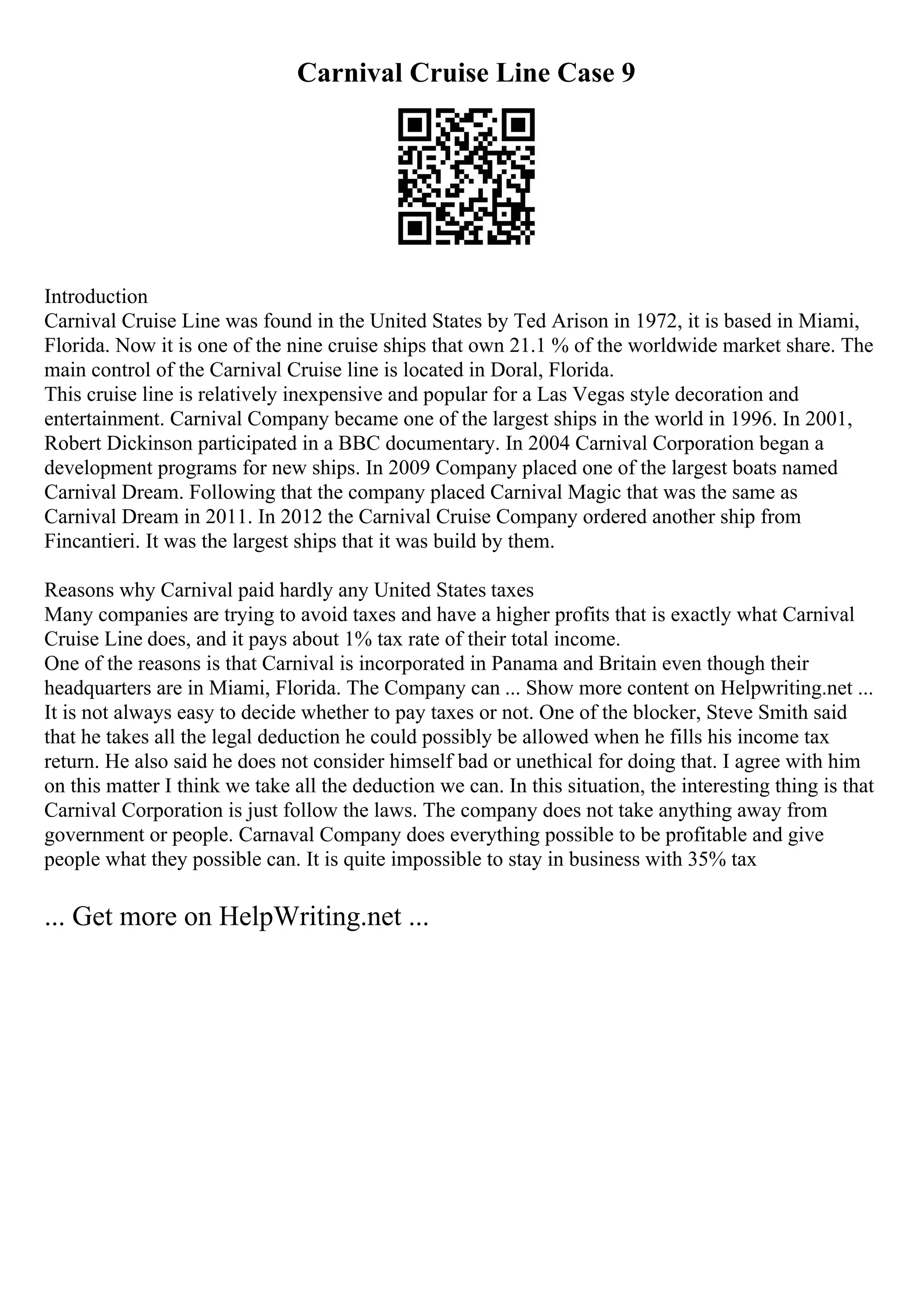 Carnival Cruise Line Case 9
Introduction
Carnival Cruise Line was found in the United States by Ted Arison in 1972, it is based in Miami,
Florida. Now it is one of the nine cruise ships that own 21.1 % of the worldwide market share. The
main control of the Carnival Cruise line is located in Doral, Florida.
This cruise line is relatively inexpensive and popular for a Las Vegas style decoration and
entertainment. Carnival Company became one of the largest ships in the world in 1996. In 2001,
Robert Dickinson participated in a BBC documentary. In 2004 Carnival Corporation began a
development programs for new ships. In 2009 Company placed one of the largest boats named
Carnival Dream. Following that the company placed Carnival Magic that was the same as
Carnival Dream in 2011. In 2012 the Carnival Cruise Company ordered another ship from
Fincantieri. It was the largest ships that it was build by them.
Reasons why Carnival paid hardly any United States taxes
Many companies are trying to avoid taxes and have a higher profits that is exactly what Carnival
Cruise Line does, and it pays about 1% tax rate of their total income.
One of the reasons is that Carnival is incorporated in Panama and Britain even though their
headquarters are in Miami, Florida. The Company can ... Show more content on Helpwriting.net ...
It is not always easy to decide whether to pay taxes or not. One of the blocker, Steve Smith said
that he takes all the legal deduction he could possibly be allowed when he fills his income tax
return. He also said he does not consider himself bad or unethical for doing that. I agree with him
on this matter I think we take all the deduction we can. In this situation, the interesting thing is that
Carnival Corporation is just follow the laws. The company does not take anything away from
government or people. Carnaval Company does everything possible to be profitable and give
people what they possible can. It is quite impossible to stay in business with 35% tax
... Get more on HelpWriting.net ...
 